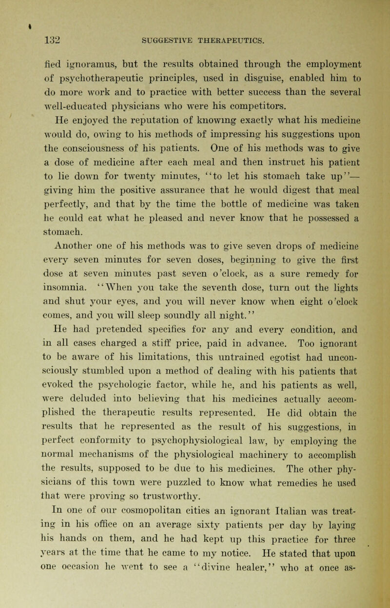 fied ignoramus, but the results obtained through the employment of psychotherapeutic principles, used in disguise, enabled him to do more work and to practice with better success than the several well-educated physicians who were his competitors. He enjoyed the reputation of knowing exactly what his medicine would do, owing to his methods of impressing his suggestions upon the consciousness of his patients. One of his methods was to give a dose of medicine after each meal and then instruct his patient to lie down for twenty minutes, to let his stomach take up— giving him the positive assurance that he would digest that meal perfectly, and that by the time the bottle of medicine was taken he could eat what he pleased and never know that he possessed a stomach. Another one of his methods was to give seven drops of medicine every seven minutes for seven doses, beginning to give the first dose at seven minutes past seven o'clock, as a sure remedy for insomnia. When you take the seventh dose, turn out the lights and shut your eyes, and you will never know when eight o'clock comes, and you will sleep soundly all night.'' He had pretended specifics for any and every condition, and in all cases charged a stiff price, paid in advance. Too ignorant to be aware of his limitations, this untrained egotist had uncon- sciously stumbled upon a method of dealing with his patients that evoked the psychologic factor, while he, and his patients as well, were deluded into believing that his medicines actually accom- plished the therapeutic results represented. He did obtain the results that he represented as the result of his suggestions, in perfect conformity to psychophysiological law, by employing the normal mechanisms of the physiological machinery to accomplish the results, supposed to be due to his medicines. The other phy- sicians of this town were puzzled to know what remedies he used that were proving so trustworthy. In one of our cosmopolitan cities an ignorant Italian was treat- ing in his office on an average sixty patients per day by laying his hands on them, and he had kept up this practice for three years at the time that he came to my notice. He stated that upon one occasion he went to see a divine healer, who at once as-