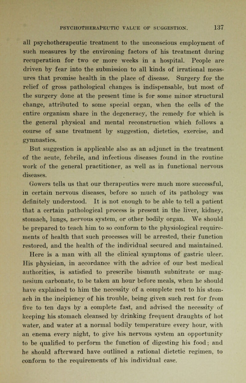 all psychotherapeutic treatment to the unconscious employment of such measures by the environing factors of his treatment during recuperation for two or more weeks in a hospital. People are driven by fear into the submission to all kinds of irrational meas- ures that promise health in the place of disease. Surgery for the relief of gross pathological changes is indispensable, but most of the surgery done at the present time is for some minor structural change, attributed to some special organ, when the cells of the entire organism share in the degeneracy, the remedy for which is the general physical and mental reconstruction which follows a course of sane treatment by suggestion, dietetics, exercise, and gymnastics. But suggestion is applicable also as an adjunct in the treatment of the acute, febrile, and infectious diseases found in the routine work of the general practitioner, as well as in functional nervous diseases. Gowers tells us that our therapeutics were much more successful, in certain nervous diseases, before so much of its pathology was definitely understood. It is not enough to be able to tell a patient that a certain pathological process is present in the liver, kidney, stomach, lungs, nervous system, or other bodily organ. We should be prepared to teach him to so conform to the physiological require- ments of health that such processes will be arrested, their function restored, and the health of the individual secured and maintained. Here is a man with all the clinical symptoms of gastric ulcer. His physician, in accordance with the advice of our best medical authorities, is satisfied to prescribe bismuth subnitrate or mag- nesium carbonate, to be taken an hour before meals, when he should have explained to him the necessity of a complete rest to his stom- ach in the incipiency of his trouble, being given such rest for from five to ten days by a complete fast, and advised the necessity of keeping his stomach cleansed by drinking frequent draughts of hot water, and water at a normal bodily temperature every hour, with an enema every night, to give his nervous system an opportunity to be qualified to perform the function of digesting his food; and he should afterward have outlined a rational dietetic regimen, to conform to the requirements of his individual case.