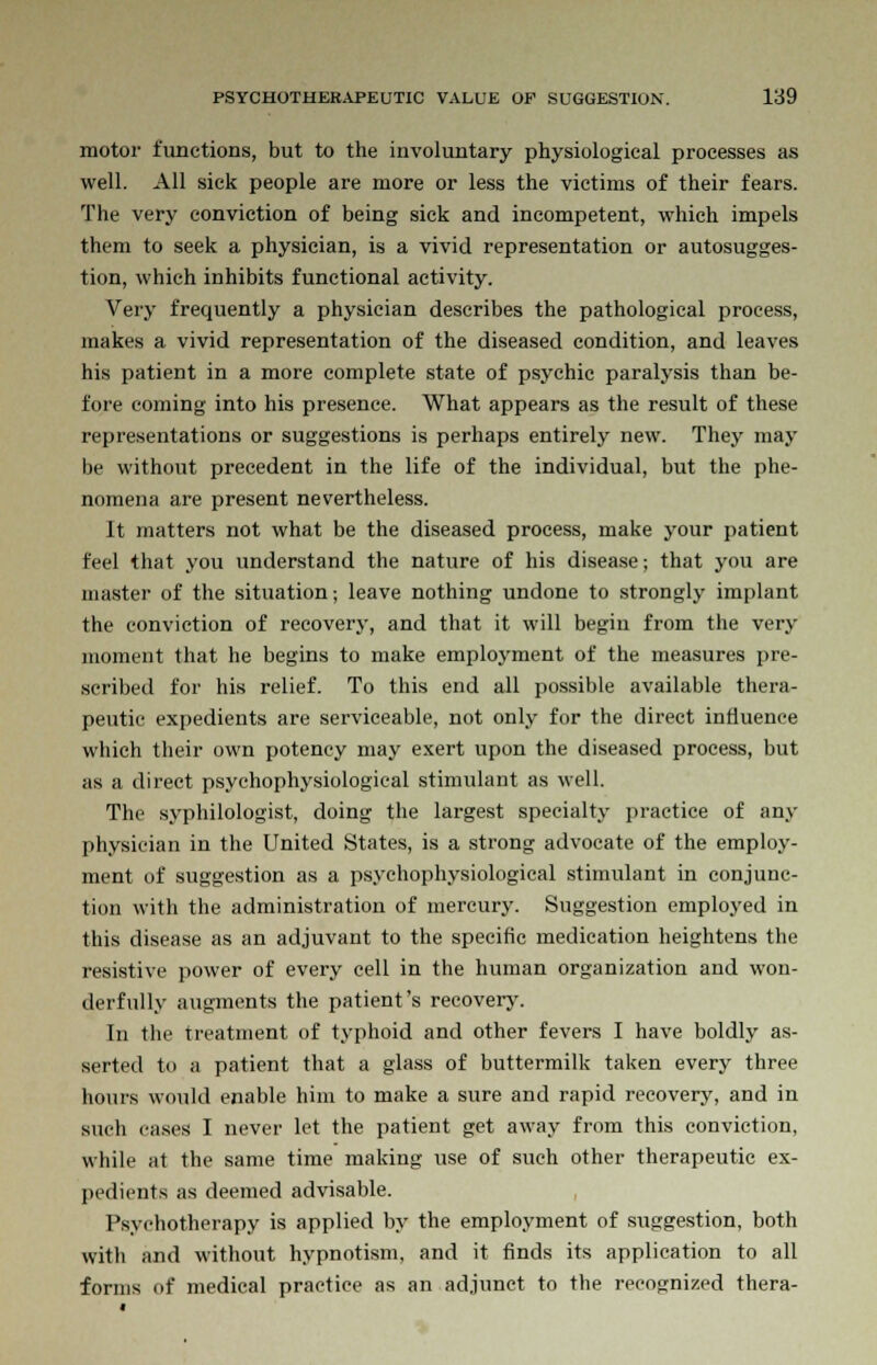 motor functions, but to the involuntary physiological processes as well. All sick people are more or less the victims of their fears. The very conviction of being sick and incompetent, which impels them to seek a physician, is a vivid representation or autosugges- tion, which inhibits functional activity. Very frequently a physician describes the pathological process, makes a vivid representation of the diseased condition, and leaves his patient in a more complete state of psychic paralysis than be- fore coming into his presence. What appears as the result of these representations or suggestions is perhaps entirely new. They may be without precedent in the life of the individual, but the phe- nomena are present nevertheless. It matters not what be the diseased process, make your patient feel that you understand the nature of his disease; that you are master of the situation; leave nothing undone to strongly implant the conviction of recovery, and that it will begin from the very moment that he begins to make employment of the measures pre- scribed for his relief. To this end all possible available thera- peutic expedients are serviceable, not only for the direct influence which their own potency may exert upon the diseased process, but ms a direct psychophysiological stimulant as well. The syphilologist, doing the largest specialty practice of any physician in the United States, is a strong advocate of the employ- ment of suggestion as a psychophysiological stimulant in conjunc- tion with the administration of mercury. Suggestion employed in this disease as an adjuvant to the specific medication heightens the resistive power of every cell in the human organization and won- derfully augments the patient's recover}'. In the treatment of typhoid and other fevers I have boldly as- serted to a patient that a glass of buttermilk taken every three hours would enable him to make a sure and rapid recovery, and in such cases I never let the patient get away from this conviction, while at the same time making use of such other therapeutic ex- pedients as deemed advisable. Psychotherapy is applied by the employment of suggestion, both with and without hypnotism, and it finds its application to all forms of medical practice as an adjunct to the recognized thera-