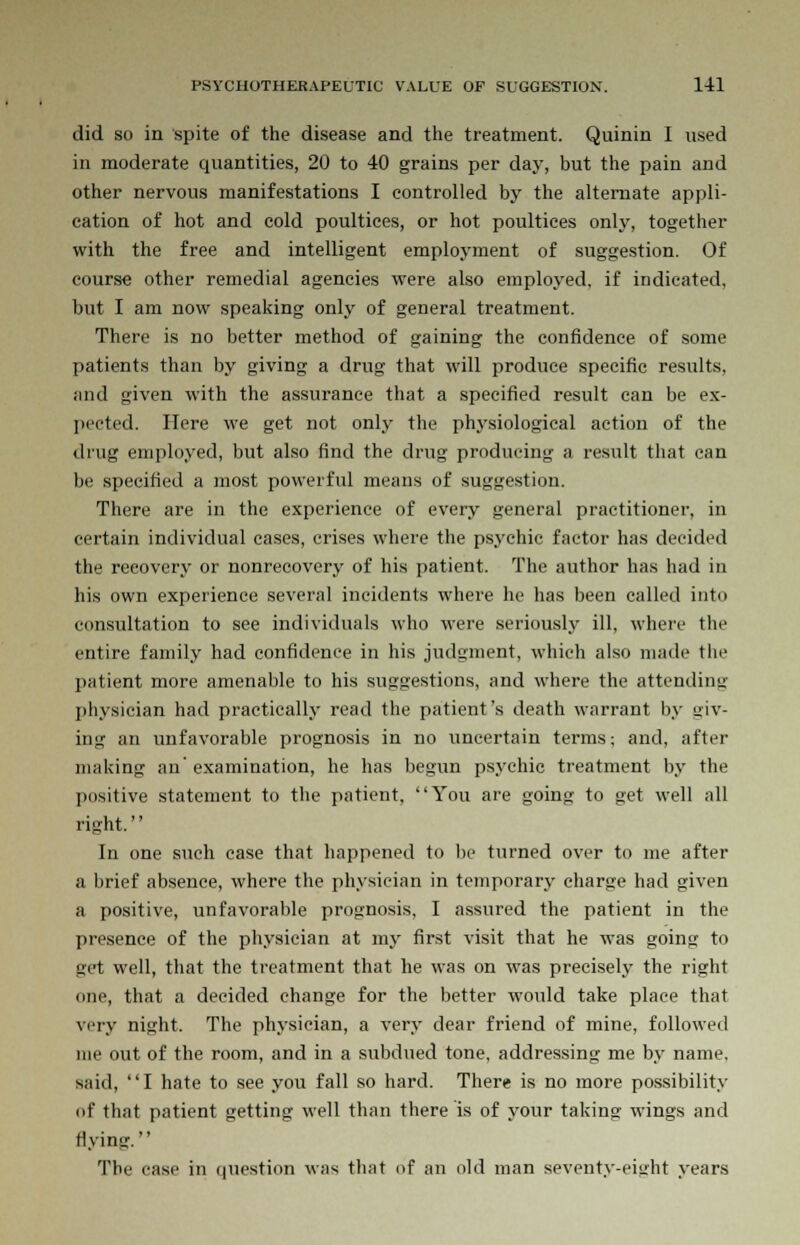 did so in spite of the disease and the treatment. Quinin I used in moderate quantities, 20 to 40 grains per day, but the pain and other nervous manifestations I controlled by the alternate appli- cation of hot and cold poultices, or hot poultices only, together with the free and intelligent employment of suggestion. Of course other remedial agencies were also employed, if indicated, but I am now speaking only of general treatment. There is no better method of gaining the confidence of some patients than by giving a drug that will produce specific results, and given with the assurance that a specified result can be ex- pected. Here we get not only the physiological action of the drug employed, but also find the drug producing a result that can be specified a most powerful means of suggestion. There are in the experience of every general practitioner, in certain individual cases, crises where the psychic factor has decided the recovery or nonrecovery of his patient. The author has had in his own experience several incidents where he has been called into consultation to see individuals who were seriously ill, where the entire family had confidence in his judgment, which also made the patient more amenable to his suggestions, and where the attending physician had practically read the patient's death warrant by uiv- ing an unfavorable prognosis in no uncertain terms; and, after making an'examination, he has begun psychic treatment by the positive statement to the patient, You are going to get well all right. In one such case that happened to be turned over to me after a brief absence, where the physician in temporary charge had given a positive, unfavorable prognosis, I assured the patient in the presence of the physician at my first visit that he was going to get well, that the treatment that he was on was precisely the right one, that a decided change for the better would take place that very night. The physician, a very dear friend of mine, followed me out of the room, and in a subdued tone, addressing me by name, said, I hate to see you fall so hard. There is no more possibility of that patient getting well than there is of your taking wings and flying. The case in question was that of an old man seventy-eight years