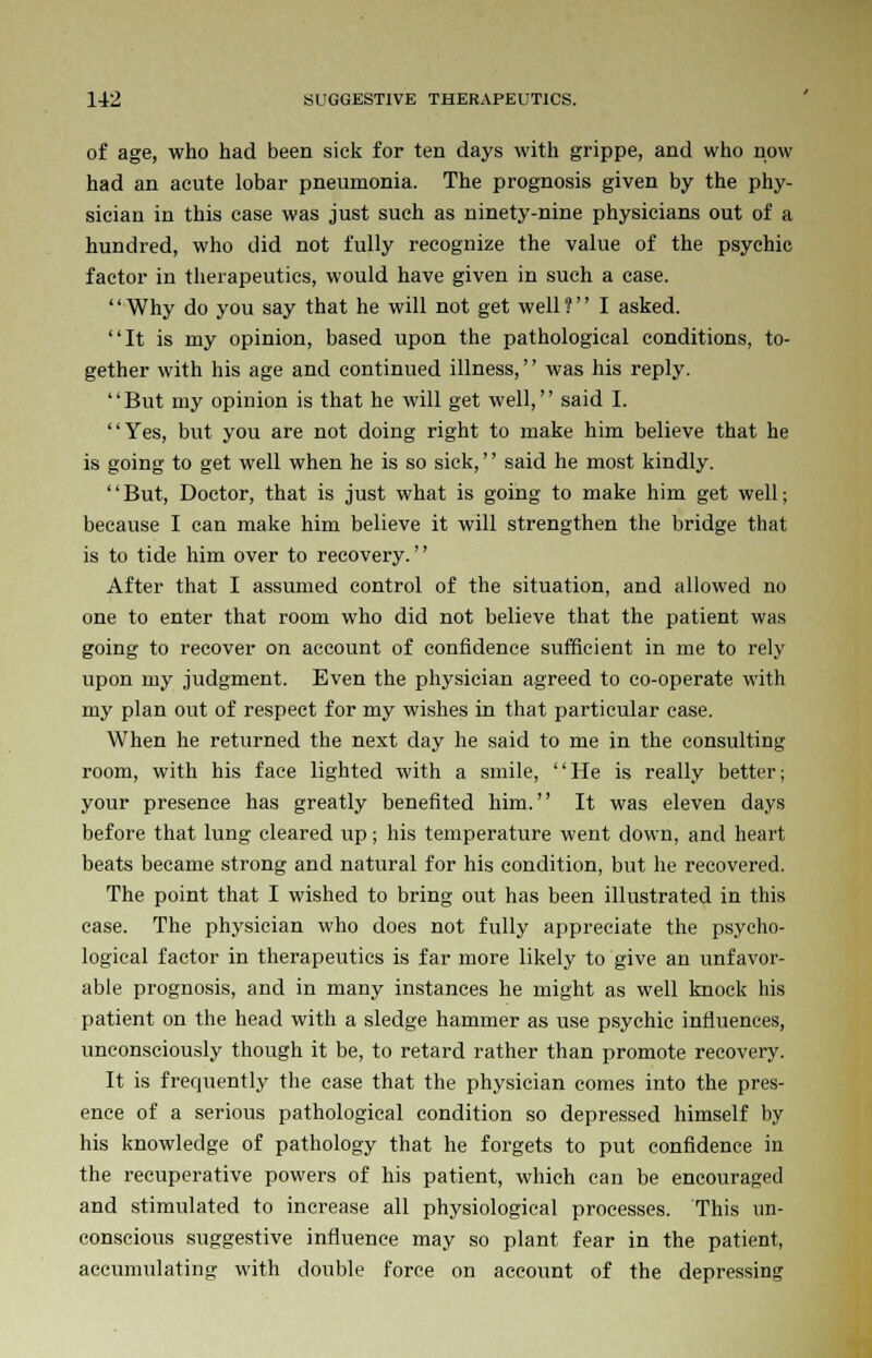 of age, who had been sick for ten days with grippe, and who now had an acute lobar pneumonia. The prognosis given by the phy- sician in this case was just such as ninety-nine physicians out of a hundred, who did not fully recognize the value of the psychic factor in therapeutics, would have given in such a case. '' Why do you say that he will not get well ? I asked. It is my opinion, based upon the pathological conditions, to- gether with his age and continued illness,'' was his reply. But my opinion is that he will get well, said I. Yes, but you are not doing right to make him believe that he is going to get well when he is so sick,'' said he most kindly. But, Doctor, that is just what is going to make him get well; because I can make him believe it will strengthen the bridge that is to tide him over to recovery. After that I assumed control of the situation, and allowed no one to enter that room who did not believe that the patient was going to recover on account of confidence sufficient in me to rely upon my judgment. Even the physician agreed to co-operate with my plan out of respect for my wishes in that particular case. When he returned the next day he said to me in the consulting room, with his face lighted with a smile, He is really better; your presence has greatly benefited him. It was eleven days before that lung cleared up; his temperature went down, and heart beats became strong and natural for his condition, but he recovered. The point that I wished to bring out has been illustrated in this case. The physician who does not fully appreciate the psycho- logical factor in therapeutics is far more likely to give an unfavor- able prognosis, and in many instances he might as well knock his patient on the head with a sledge hammer as use psychic influences, unconsciously though it be, to retard rather than promote recovery. It is frequently the case that the physician comes into the pres- ence of a serious pathological condition so depressed himself by his knowledge of pathology that he forgets to put confidence in the recuperative powers of his patient, which can be encouraged and stimulated to increase all physiological processes. This un- conscious suggestive influence may so plant fear in the patient, accumulating with double force on account of the depressing