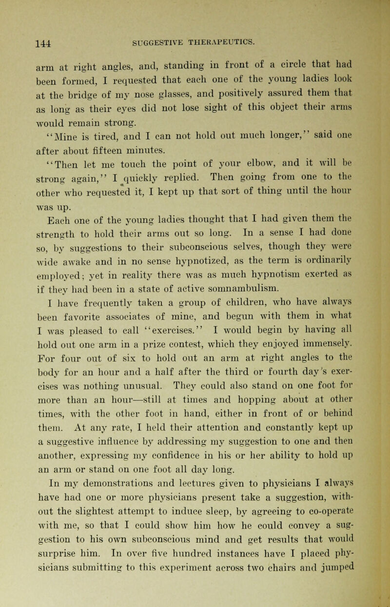 arm at right angles, and, standing in front of a circle that had been formed, I requested that each one of the young ladies look at the bridge of my nose glasses, and positively assured them that as long as their eyes did not lose sight of this object their arms would remain strong. Mine is tired, and I can not hold out much longer, said one after about fifteen minutes. Then let me touch the point of your elbow, and it will be strong again, I quickly replied. Then going from one to the other who requested it, I kept up that sort of thing until the hour was up. Each one of the young ladies thought that I had given them the strength to hold their arms out so long. In a sense I had done so, by suggestions to their subconscious selves, though they were wide awake and in no sense hypnotized, as the term is ordinarily employed; yet in reality there was as much hypnotism exerted as if they had been in a state of active somnambulism. I have frequently taken a group of children, who have always been favorite associates of mine, and begun with them in what I was pleased to call exercises. I would begin by having all hold out one arm in a prize contest, which they enjoyed immensely. For four out of six to hold out an arm at right angles to the body for an hour and a half after the third or fourth day's exer- cises was nothing unusual. They could also stand on one foot for more than an hour—still at times and hopping about at other times, with the other foot in hand, either in front of or behind them. At any rate, I held their attention and constantly kept up a suggestive influence by addressing my suggestion to one and then another, expressing my confidence in his or her ability to hold up an arm or stand on one foot all day long. In my demonstrations and lectures given to physicians I always have had one or more physicians present take a suggestion, with- out the slightest attempt to induce sleep, by agreeing to co-operate with me, so that I could show him how he could convey a sug- gestion to his own subconscious mind and get results that would surprise him. In over five hundred instances have I placed phy- sicians submitting to this experiment across two chairs and jumped