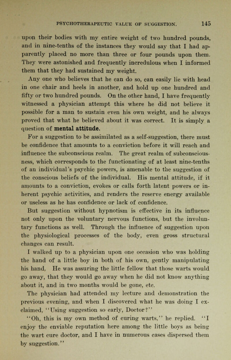 upon their bodies with my entire weight of two hundred pounds, and in nine-tenths of the instances they would say that I had ap- parently placed no more than three or four pounds upon them. They were astonished and frequently incredulous when I informed them that they had sustained my weight. Any one who believes that he can do so, can easily lie with head in one chair and heels in another, and hold up one hundred and fifty or two hundred pounds. On the other hand, I have frequently witnessed a physician attempt this where he did not believe it possible for a man to sustain even his own weight, and he always proved that what he believed about it was correct. It is simply a question of mental attitude. For a suggestion to be assimilated as a self-suggestion, there must be confidence that amounts to a conviction before it will reach and influence the subconscious realm. The great realm of subconscious- ness, which corresponds to the functionating of at least nine-tenths of an individual's psychic powers, is amenable to the suggestion of the conscious beliefs of the individual. His mental attitude, if it amounts to a conviction, evokes or calls forth latent powers or in- herent psychic activities, and renders the reserve energy available or useless as he has confidence or lack of confidence. But suggestion without hypnotism is effective in its influence not only upon the voluntary nervous functions, but the involun- tary functions as well. Through the influence of suggestion upon the physiological processes of the body, even gross structural changes can result. I walked up to a physician upon one occasion who was holding the hand of a little boy in both of his own, gently manipulating his hand. He was assuring the little fellow that those warts would go away, that they would go away when he did not know anj'thing about it, and in two months would be gone, etc. The physician had attended my lecture and demonstration the previous evening, and when I discovered what he was doing I ex- claimed, Using suggestion so early, Doctor? Oh, this is my own method of curing warts, he replied. I enjoy the enviable reputation here among the little boys as being the wart cure doctor, and I have in numerous cases dispersed them by suggestion.