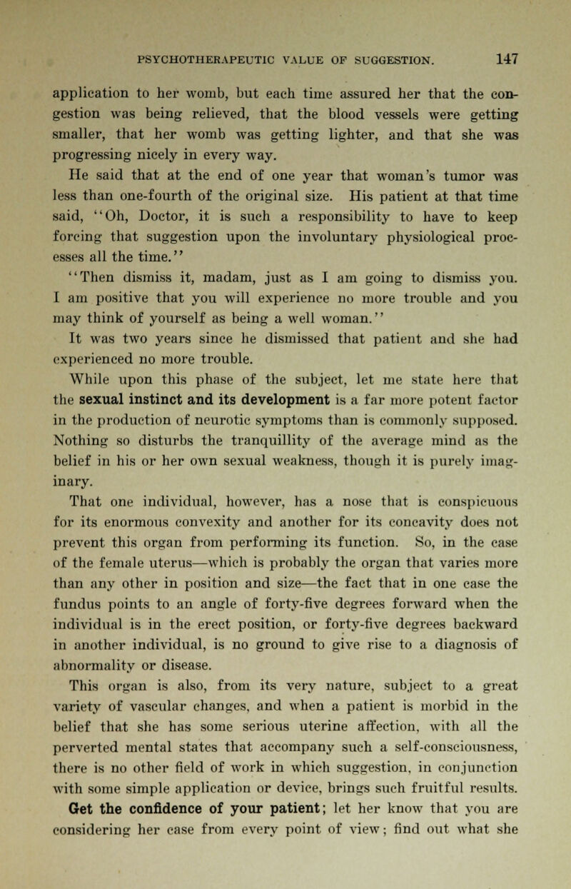 application to her womb, but each time assured her that the con- gestion was being relieved, that the blood vessels were getting smaller, that her womb was getting lighter, and that she was progressing nicely in every way. He said that at the end of one year that woman's tumor was less than one-fourth of the original size. His patient at that time said, Oh, Doctor, it is such a responsibility to have to keep forcing that suggestion upon the involuntary physiological proc- esses all the time. Then dismiss it, madam, just as I am going to dismiss you. I am positive that you will experience no more trouble and you may think of yourself as being a well woman. It was two years since he dismissed that patient and she had experienced no more trouble. While upon this phase of the subject, let me state here that the sexual instinct and its development is a far more potent factor in the production of neurotic symptoms than is commonly supposed. Nothing so disturbs the tranquillity of the average mind as the belief in his or her own sexual weakness, though it is purely imag- inary. That one individual, however, has a nose that is conspicuous for its enormous convexity and another for its concavity does not prevent this organ from performing its function. So, in the case of the female uterus—which is probably the organ that varies more than any other in position and size—the fact that in one case the fundus points to an angle of forty-five degrees forward when the individual is in the erect position, or forty-five degrees backward in another individual, is no ground to give rise to a diagnosis of abnormality or disease. This organ is also, from its very nature, subject to a great variety of vasevdar changes, and when a patient is morbid in the belief that she has some serious uterine affection, with all the perverted mental states that accompany such a self-consciousness, there is no other field of work in which suggestion, in conjunction with some simple application or device, brings such fruitful results. Get the confidence of your patient; let her know that you are considering her case from every point of view; find out what she