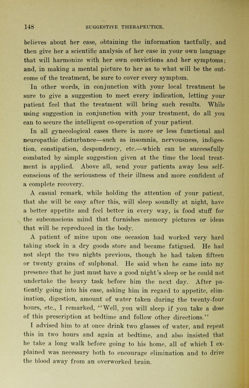 believes about her case, obtaining the information tactfully, and then give her a scientific analysis of her case in your own language that will harmonize with her own convictions and her symptoms; and, in making a mental picture to her as to what will be the out- come of the treatment, be sure to cover every symptom. In other words, in conjunction with your local treatment be sure to give a suggestion to meet every indication, letting your patient feel that the treatment will bring such results. While using suggestion in conjunction with your treatment, do all you can to secure the intelligent co-operation of your patient. In all gynecological cases there is more or less functional and neuropathic disturbance—such as insomnia, nervousness, indiges- tion, constipation, despondency, etc.—which can be successfully combated by simple suggestion given at the time the local treat- ment is applied. Above all, send your patients away less self- conscious of the seriousness of their illness and more confident of a complete recovery. A casual remark, while holding the attention of your patient, that she will be easy after this, will sleep soundly at night, have a better appetite and feel better in every way, is food stuff for the subconscious mind that furnishes memory pictures or ideas that will be reproduced in the body. A patient of mine upon one occasion had worked very hard taking stock in a dry goods store and became fatigued. He had not slept the two nights previous, though he had taken fifteen or twenty grains of sulphonal. He said when he came into my presence that he just must have a good night's sleep or he could not undertake the heavy task before him the next day. After pa- tiently going into his case, asking him in regard to appetite, elim- ination, digestion, amount of water taken during the twenty-four hours, etc., I remarked, Well, you will sleep if you take a dose of this prescription at bedtime and follow other directions. I advised him to at once drink two glasses of water, and repeat this in two hours and again at bedtime, and also insisted that he take a long walk before going to his home, all of which I ex- plained was necessary both to encourage elimination and to drive the blood away from an overworked brain.
