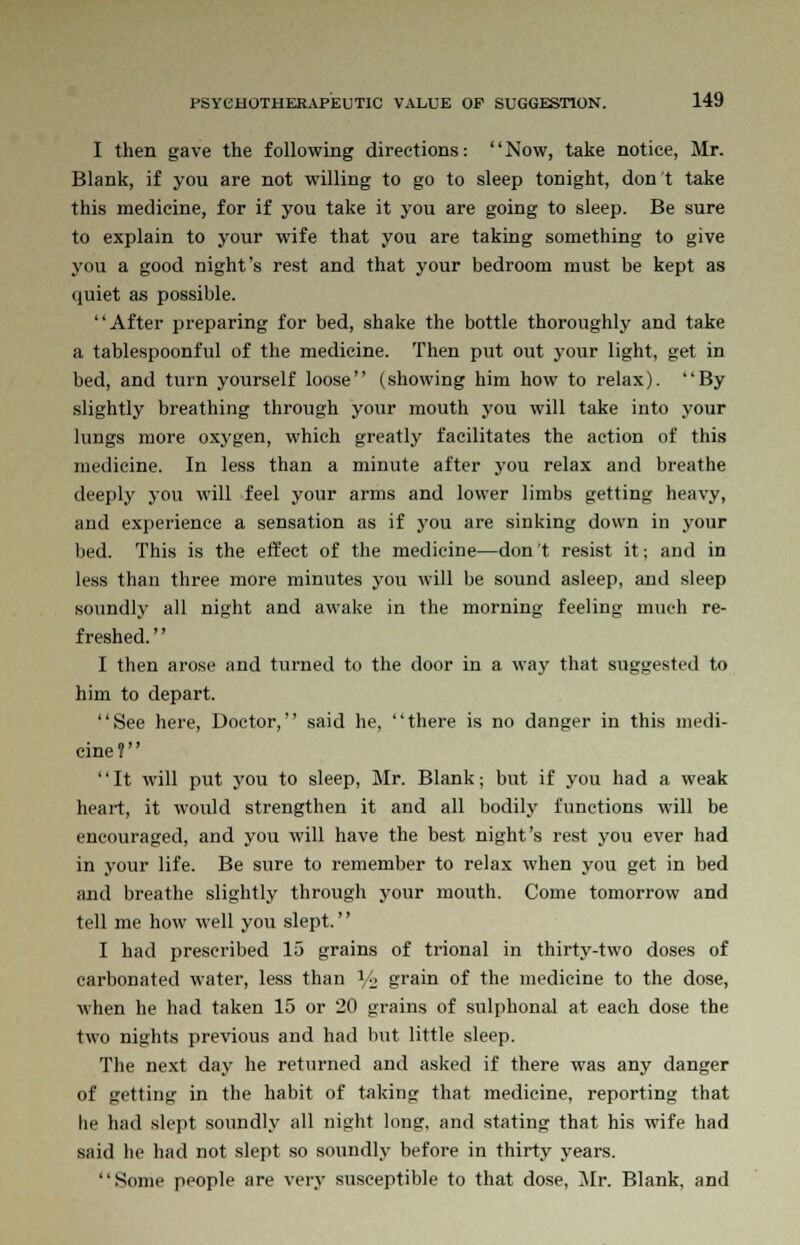 I then gave the following directions: Now, take notice, Mr. Blank, if you are not willing to go to sleep tonight, don't take this medicine, for if you take it you are going to sleep. Be sure to explain to your wife that you are taking something to give you a good night's rest and that your bedroom must be kept as quiet as possible. After preparing for bed, shake the bottle thoroughly and take a tablespoonful of the medicine. Then put out your light, get in bed, and turn yourself loose (showing him how to relax). By slightly breathing through your mouth you will take into your lungs more oxygen, which greatly facilitates the action of this medicine. In less than a minute after you relax and breathe deeply you will feel your arms and lower limbs getting heavy, and experience a sensation as if you are sinking down in your bed. This is the effect of the medicine—don't resist it; and in less than three more minutes you will be sound asleep, and sleep soundly all night and awake in the morning feeling much re- freshed. '' I then arose and turned to the door in a way that suggested to him to depart. See here, Doctor, said he, there is no danger in this medi- cine? It will put you to sleep, Mr. Blank; but if you had a weak heart, it would strengthen it and all bodily functions will be encouraged, and you will have the best night's rest you ever had in your life. Be sure to remember to relax when you get in bed and breathe slightly through your mouth. Come tomorrow and tell me how well you slept. I had prescribed 15 grains of trional in thirty-two doses of carbonated water, less than Vi; grain of the medicine to the dose, when he had taken 15 or 20 grains of sulphonal at each dose the two nights previous and had but little sleep. The next day he returned and asked if there was any danger of getting in the habit of taking that medicine, reporting that he had slept soundly all night long, and stating that his wife had said lie had not slept so soundly before in thirty years. Some people are very susceptible to that dose, Mr. Blank, and