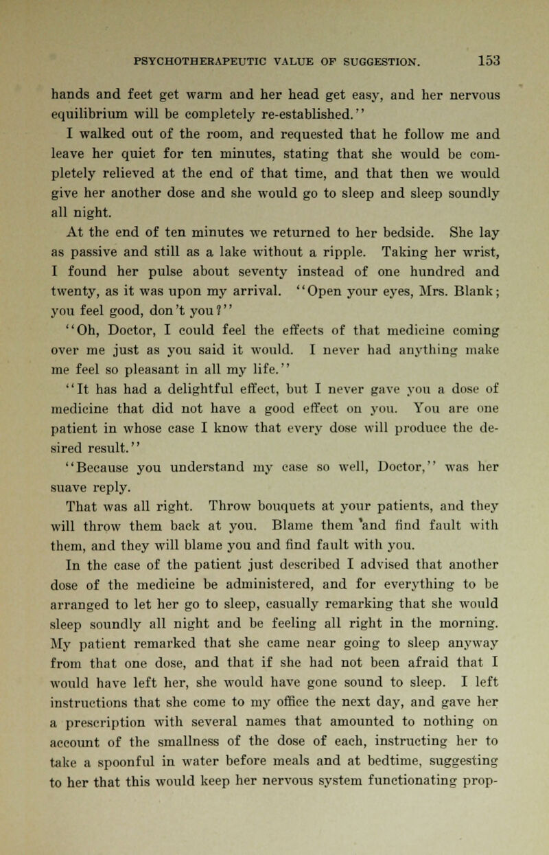 hands and feet get warm and her head get easy, and her nervous equilibrium will be completely re-established. I walked out of the room, and requested that he follow me and leave her quiet for ten minutes, stating that she would be com- pletely relieved at the end of that time, and that then we would give her another dose and she would go to sleep and sleep soundly all night. At the end of ten minutes we returned to her bedside. She lay as passive and still as a lake without a ripple. Taking her wrist, I found her pulse about seventy instead of one hundred and twenty, as it was upon my arrival. '' Open your eyes, Mrs. Blank; you feel good, don't you ?'' Oh, Doctor, I could feel the effects of that medicine coming over me just as you said it would. I never had anything make me feel so pleasant in all my life. It has had a delightful effect, but I never gave you a dose of medicine that did not have a good effect on you. You are one patient in whose case I know that every dose will produce the de- sired result. Because you understand my case so well, Doctor, was her suave reply. That was all right. Throw bouquets at your patients, and they will throw them back at you. Blame them 'and find fault with them, and they will blame you and find fault with you. In the case of the patient just described I advised that another dose of the medicine be administered, and for everything to be arranged to let her go to sleep, casually remarking that she would sleep soundly all night and be feeling all right in the morning. My patient remarked that she came near going to sleep anyway from that one dose, and that if she had not been afraid that I would have left her, she would have gone sound to sleep. I left instructions that she come to my office the next day, and gave her a prescription with several names that amounted to nothing on account of the smallness of the dose of each, instructing her to take a spoonful in water before meals and at bedtime, suggesting to her that this would keep her nervous system functionating prop-