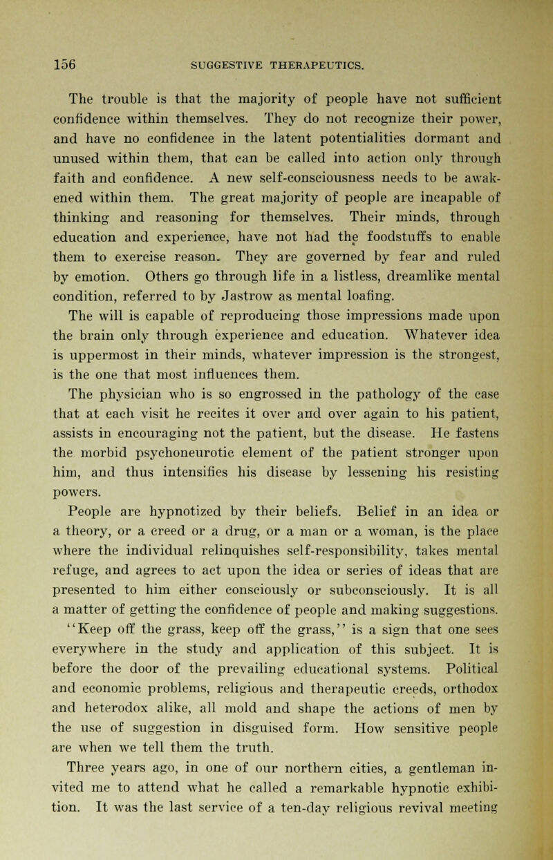 The trouble is that the majority of people have not sufficient confidence within themselves. They do not recognize their power, and have no confidence in the latent potentialities dormant and unused within them, that can be called into action only through faith and confidence. A new self-consciousness needs to be awak- ened within them. The great majority of people are incapable of thinking and reasoning for themselves. Their minds, through education and experience, have not had the foodstuffs to enable them to exercise reason. They are governed by fear and ruled by emotion. Others go through life in a listless, dreamlike mental condition, referred to by Jastrow as mental loafing. The will is capable of reproducing those impressions made upon the brain only through experience and education. Whatever idea is uppermost in their minds, whatever impression is the strongest, is the one that most influences them. The physician who is so engrossed in the pathology of the case that at each visit he recites it over and over again to his patient, assists in encouraging not the patient, but the disease. He fastens the morbid psychoneurotic element of the patient stronger upon him, and thus intensifies his disease by lessening his resisting powers. People are hypnotized by their beliefs. Belief in an idea or a theory, or a creed or a drug, or a man or a woman, is the place where the individual relinquishes self-responsibility, takes mental refuge, and agrees to act upon the idea or series of ideas that are presented to him either consciously or subconsciously. It is all a matter of getting the confidence of people and making suggestions. Keep off the grass, keep off the grass, is a sign that one sees everywhere in the study and application of this subject. It is before the door of the prevailing educational systems. Political and economic problems, religious and therapeutic creeds, orthodox and heterodox alike, all mold and shape the actions of men by the use of suggestion in disguised form. How sensitive people are when we tell them the truth. Three years ago, in one of our northern cities, a gentleman in- vited me to attend what he called a remarkable hypnotic exhibi- tion. It was the last service of a ten-day religious revival meeting