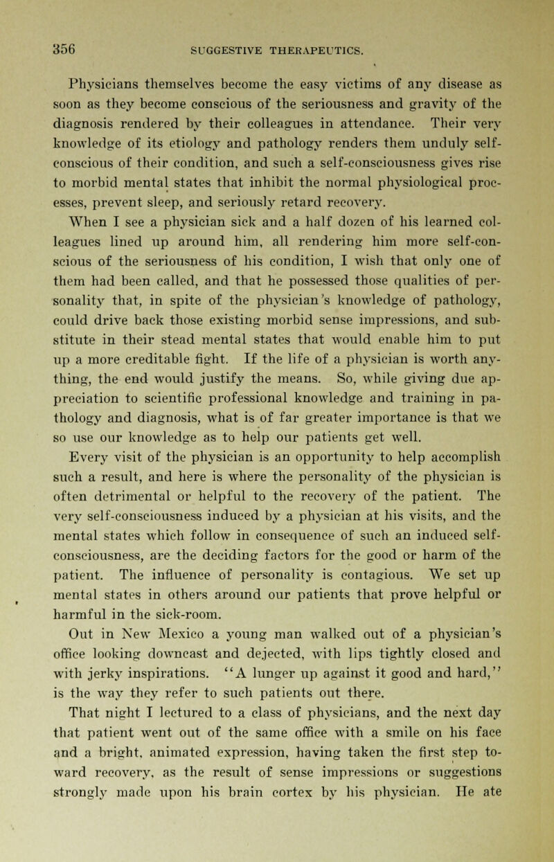 Physicians themselves become the easy victims of any disease as soon as they become conscious of the seriousness and gravity of the diagnosis rendered by their colleagues in attendance. Their very knowledge of its etiology and pathology renders them unduly self- conscious of their condition, and such a self-consciousness gives rise to morbid mental states that inhibit the normal physiological proc- esses, prevent sleep, and seriously retard recovery. When I see a physician sick and a half dozen of his learned col- leagues lined up around him, all rendering him more self-con- scious of the seriousness of his condition, I wish that only one of them had been called, and that he possessed those qualities of per- sonality that, in spite of the physician's knowledge of pathology, could drive back those existing morbid sense impressions, and sub- stitute in their stead mental states that would enable him to put up a more creditable fight. If the life of a physician is worth any- thing, the end would justify the means. So, while giving due ap- preciation to scientific professional knowledge and training in pa- thology and diagnosis, what is of far greater importance is that we so use our knowledge as to help our patients get well. Every visit of the physician is an opportunity to help accomplish such a result, and here is where the personality of the physician is often detrimental or helpful to the recovery of the patient. The very self-consciousness induced by a physician at his visits, and the mental states which follow in consequence of such an induced self- consciousness, are the deciding factors for the good or harm of the patient. The influence of personality is contagious. We set up mental states in others around our patients that prove helpful or harmful in the sick-room. Out in New Mexico a young man walked out of a physician's office looking downcast and dejected, with lips tightly closed and with jerky inspirations. A lunger up against it good and hard, is the way they refer to such patients out there. That night I lectured to a class of physicians, and the next day that patient went out of the same office with a smile on his face and a bright, animated expression, having taken the first step to- ward recovery, as the result of sense impressions or suggestions strongly made upon his brain cortex by his physician. He ate