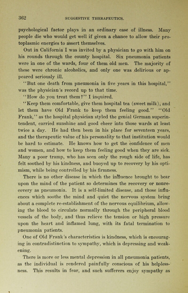 psychological factor plays in an ordinary case of illness. Many people die who would get well if given a chance to allow their pro- toplasmic energies to assert themselves. Out in California I was invited by a physician to go with him on his rounds through the county hospital. Six pneumonia patients were in one of the wards, four of them old men. The majority of these were chronic alcoholics, and only one was delirious or ap- peared seriously ill. But one death from pneumonia in five years in this hospital, was the physician's record up to that time. How do you treat them? I inquired. Keep them comfortable, give them hospital tea (sweet milk), and let them have Old Frank to keep them feeling good. Old Frank, as the hospital physician styled the genial German superin- tendent, carried sunshine and good cheer into those wards at least twice a day. He had then been in his place for seventeen years, and the therapeutic value of his personality to that institution would be hard to estimate. He knows how to get the confidence of men and women, and how to keep them feeling good when they are sick. Many a poor tramp, who has seen only the rough side of life, has felt soothed by his kindness, and buoyed up to recovery by his opti- mism, while being controlled by his firmness. There is no other disease in which the influence brought to bear upon the mind of the patient so determines the recovery or nonre- covery as pneumonia. It is a self-limited disease, and those influ- ences which soothe the mind and quiet the nervous system bring about a complete re-establishment of the nervous equilibrium, allow- ing the blood to circulate normally through the peripheral blood vessels of the body, and thus relieve the tension or high pressure upon the heart and inflamed lung, with its fatal termination to pneumonia patients. One of Old Frank's characteristics is kindness, which is encourag- ing in contradistinction to sympathy, which is depressing and weak- ening. There is more or less mental depression in all pneumonia patients, as the individual is rendered painfully conscious of his helpless- ness. This results in fear, and such sufferers enjoy sympathy as