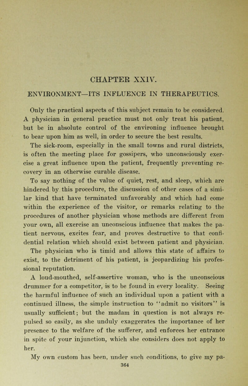 ENVIRONMENT—ITS INFLUENCE IN THERAPEUTICS. Only the practical aspects of this subject remain to be considered. A physician in general practice must not only treat his patient, but be in absolute control of the environing influence brought to bear upon him as well, in order to secure the best results. The sick-room, especially in the small towns and rural districts, is often the meeting place for gossipers, who unconsciously exer- cise a great influence upon the patient, frequently preventing re- covery in an otherwise curable disease. To say nothing of the value of quiet, rest, and sleep, which are hindered by this procedure, the discussion of other cases of a simi- lar kind that have terminated unfavorably and which had come within the experience of the visitor, or remarks relating to the procedures of another physician whose methods are different from your own, all exercise an unconscious influence that makes the pa- tient nervous, excites fear, and proves destructive to that confi- dential relation which should exist between patient and physician. The physician who is timid and allows this state of affairs to exist, to the detriment of his patient, is jeopardizing his profes- sional reputation. A loud-mouthed, self-assertive woman, who is the unconscious drummer for a competitor, is to be found in every locality. Seeing the harmful influence of such an individual upon a patient with a continued illness, the simple instruction to admit no visitors is usually sufficient; but the madam in question is not always re- pulsed so easily, as she unduly exaggerates the importance of her presence to the welfare of the sufferer, and enforces her entrance in spite of your injunction, which she considers does not apply to her. My own custom has been, under such conditions, to give my pa-