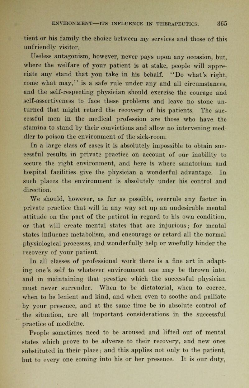 tient or his family the choice between my services and those of this unfriendly visitor. Useless antagonism, however, never pays upon any occasion, but, where the welfare of your patient is at stake, people will appre- ciate any stand that you take in his behalf. Do what's right, come what may, is a safe rule under any and all circumstances, and the self-respecting physician should exercise the courage and self-assertiveness to face these problems and leave no stone un- turned that might retard the recovery of his patients. The suc- cessful men in the medical profession are those who have the stamina to stand by their convictions and allow no intervening med- dler to poison the environment of the sick-room. In a large class of cases it is absolutely impossible to obtain suc- cessful results in private practice on account of our inability to secure the right environment, and here is where sanatorium and hospital facilities give the physician a wonderful advantage. In such places the environment is absolutely under his control and direction. We should, however, as far as possible, overrule any factor in private practice that will in any way set up an undesirable mental attitude on the part of the patient in regard to his own condition, or that will create mental states that are injurious; for mental states influence metabolism, and encourage or retard all the normal physiological processes, and wonderfully help or woefully hinder the recovery of your patient. In all classes of professional work there is a fine art in adapt- ing one's self to whatever environment one may be thrown into, and in maintaining that prestige which the successful physician must never surrender. When to be dictatorial, when to coerce, when to be lenient and kind, and when even to soothe and palliate by your presence, and at the same time be in absolute control of the situation, are all important considerations in the successful practice of medicine. People sometimes need to be aroused and lifted out of mental states which prove to be adverse to their recovery, and new ones substituted in their place; and this applies not only to the patient, but to every one coming into his or her presence. It is our duty,
