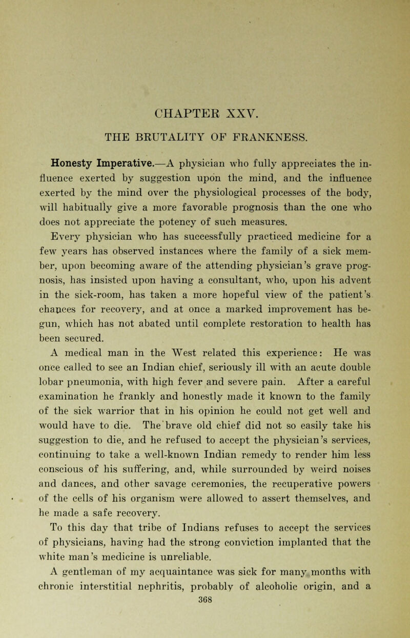 THE BKUTALITY OF FRANKNESS. Honesty Imperative.—A physician who fully appreciates the in- fluence exerted by suggestion upon the mind, and the influence exerted by the mind over the physiological processes of the body, will habitually give a more favorable prognosis than the one who does not appreciate the potency of such measures. Every physician who has successfully practiced medicine for a few years has observed instances where the family of a sick mem- ber, upon becoming aware of the attending physician's grave prog- nosis, has insisted upon having a consultant, who, upon his advent in the sick-room, has taken a more hopeful view of the patient's chances for recovery, and at once a marked improvement has be- gun, which has not abated until complete restoration to health has been secured. A medical man in the West related this experience: He was once called to see an Indian chief, seriously ill with an acute double lobar pneumonia, with high fever and severe pain. After a careful examination he frankly and honestly made it known to the family of the sick warrior that in his opinion he could not get well and would have to die. The brave old chief did not so easily take his suggestion to die, and he refused to accept the physician's services, continuing to take a well-known Indian remedy to render him less conscious of his suffering, and, while surrounded by weird noises and dances, and other savage ceremonies, the recuperative powers of the cells of his organism were allowed to assert themselves, and he made a safe recovery. To this day that tribe of Indians refuses to accept the services of physicians, having had the strong conviction implanted that the white man's medicine is unreliable. A gentleman of my accpuaintance was sick for many months with chronic interstitial nephritis, probably of alcoholic origin, and a