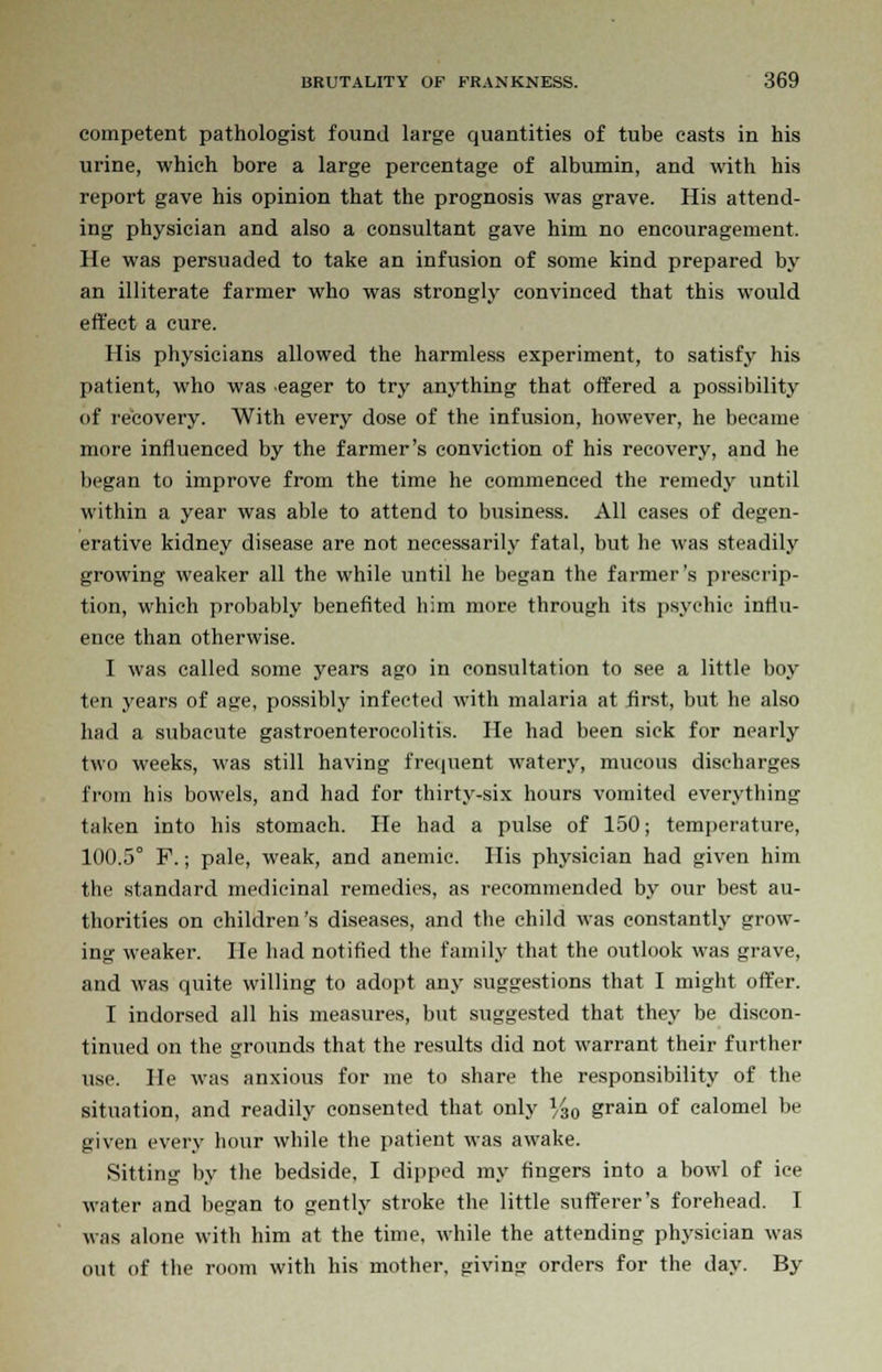 competent pathologist found large quantities of tube easts in his urine, which bore a large percentage of albumin, and with his report gave his opinion that the prognosis was grave. His attend- ing physician and also a consultant gave him no encouragement. He was persuaded to take an infusion of some kind prepared by an illiterate farmer who was strongly convinced that this would effect a cure. His physicians allowed the harmless experiment, to satisfy his patient, who was eager to try anything that offered a possibility of recovery. With every dose of the infusion, however, he became more influenced by the farmer's conviction of his recovery, and he began to improve from the time he commenced the remedy until within a year was able to attend to business. All eases of degen- erative kidney disease are not necessarily fatal, but he was steadily growing weaker all the while until he began the farmer's prescrip- tion, which probably benefited him more through its psychic influ- ence than otherwise. I was called some years ago in consultation to see a little boy ten years of age, possibly infected with malaria at first, but he also had a subacute gastroenterocolitis. He had been sick for nearly two weeks, was still having frequent watery, mucous discharges from his bowels, and had for thirty-six hours vomited everything taken into his stomach. He had a pulse of 150; temperature, 100.5° F.; pale, weak, and anemic. His physician had given him the standard medicinal remedies, as recommended by our best au- thorities on children's diseases, and the child was constantly grow- ing weaker. He had notified the family that the outlook was grave, and was quite willing to adopt any suggestions that I might offer. I indorsed all his measures, but suggested that they be discon- tinued on the grounds that the results did not warrant their further use. He was anxious for me to share the responsibility of the situation, and readily consented that only %0 grain of calomel be given every hour while the patient was awake. Sitting by the bedside, I dipped my fingers into a bowd of ice water and besjan to gently stroke the little sufferer's forehead. I was alone with him at the time, while the attending physician was out of the room with his mother, giving orders for the day. By