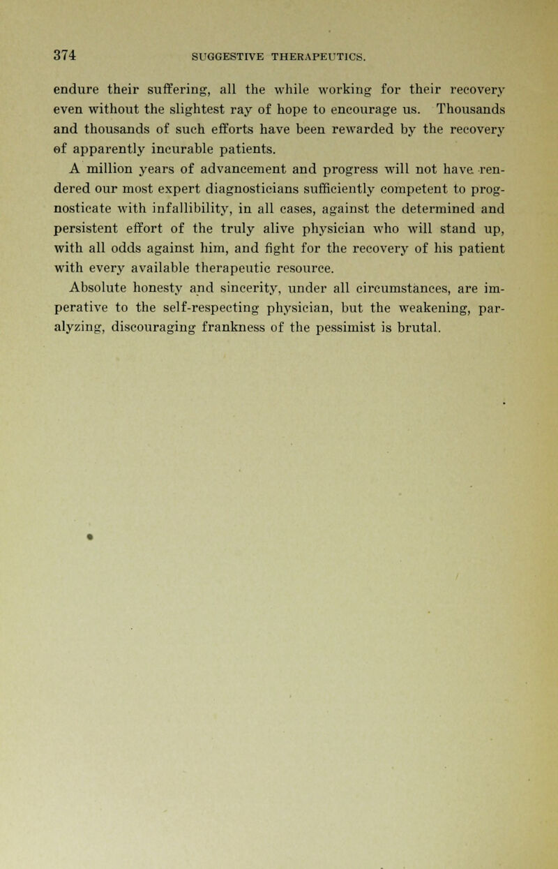 endure their suffering, all the while working for their recovery even without the slightest ray of hope to encourage us. Thousands and thousands of such efforts have been rewarded by the recovery of apparently incurable patients. A million years of advancement and progress will not have ren- dered our most expert diagnosticians sufficiently competent to prog- nosticate with infallibility, in all cases, against the determined and persistent effort of the truly alive physician who will stand up, with all odds against him, and fight for the recovery of his patient with every available therapeutic resource. Absolute honesty and sincerity, under all circumstances, are im- perative to the self-respecting physician, but the weakening, par- alyzing, discouraging frankness of the pessimist is brutal.