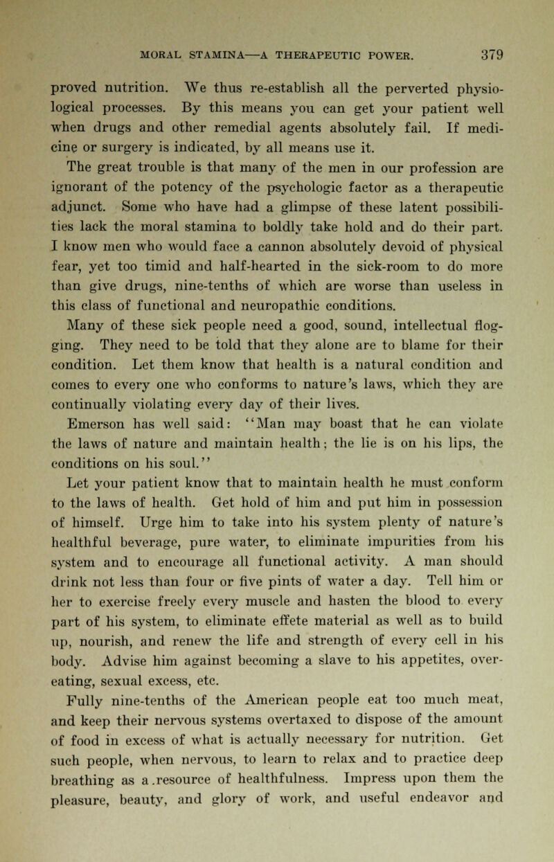 proved nutrition. We thus re-establish all the perverted physio- logical processes. By this means you can get your patient well when drugs and other remedial agents absolutely fail. If medi- cine or surgery is indicated, by all means use it. The great trouble is that many of the men in our profession are ignorant of the potency of the psychologic factor as a therapeutic adjunct. Some who have had a glimpse of these latent possibili- ties lack the moral stamina to boldly take hold and do their part. I know men who would face a cannon absolutely devoid of physical fear, yet too timid and half-hearted in the sick-room to do more than give drugs, nine-tenths of which are worse than useless in this class of functional and neuropathic conditions. Many of these sick people need a good, sound, intellectual flog- ging. They need to be told that they alone are to blame for their condition. Let them know that health is a natural condition and comes to every one who conforms to nature's laws, which they are continually violating every day of their lives. Emerson has well said: Man may boast that he can violate the laws of nature and maintain health; the lie is on his lips, the conditions on his soul. Let your patient know that to maintain health he must conform to the laws of health. Get hold of him and put him in possession of himself. Urge him to take into his system plenty of nature's healthful beverage, pure water, to eliminate impurities from his system and to encourage all functional activity. A man should drink not less than four or five pints of water a day. Tell him ot- her to exercise freely every muscle and hasten the blood to every part of his system, to eliminate effete material as well as to build up, nourish, and renew the life and strength of every cell in his body. Advise him against becoming a slave to his appetites, over- eating, sexual excess, etc. Fully nine-tenths of the American people eat too much meat, and keep their nervous systems overtaxed to dispose of the amount of food in excess of what is actually necessary for nutrition. Get such people, when nervous, to learn to relax and to practice deep breathing as a.resource of healthfulness. Impress upon them the pleasure, beauty, and glory of work, and useful endeavor and