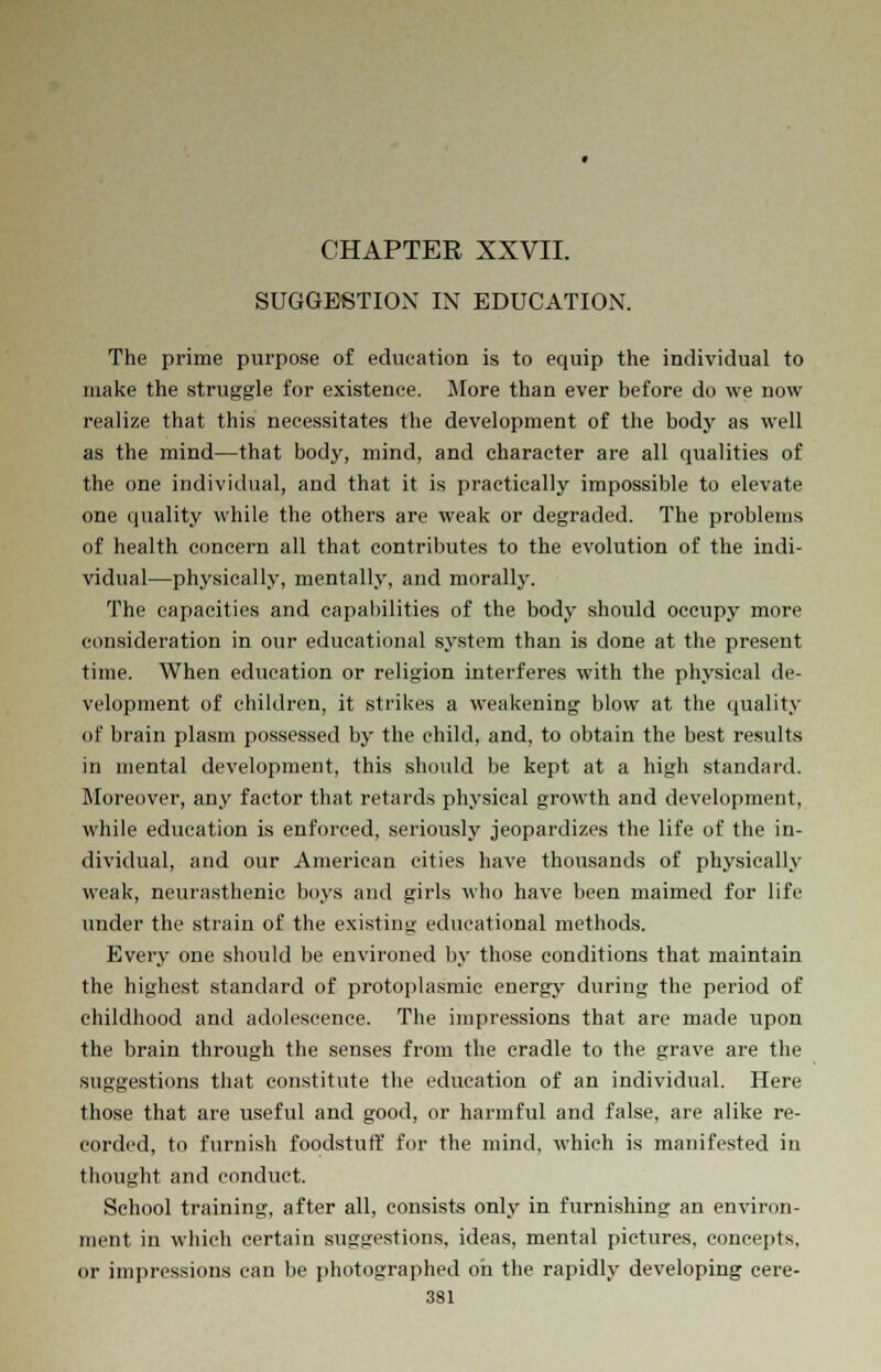 SUGGESTION IN EDUCATION. The prime purpose of education is to equip the individual to make the struggle for existence. More than ever before do we now realize that this necessitates the development of the body as well as the mind—that body, mind, and character are all qualities of the one individual, and that it is practically impossible to elevate one quality while the others are weak or degraded. The problems of health concern all that contributes to the evolution of the indi- vidual—physically, mentally, and morally. The capacities and capabilities of the body should occupy more consideration in our educational system than is done at the present time. When education or religion interferes with the physical de- velopment of children, it strikes a weakening blow at the quality of brain plasm possessed by the child, and, to obtain the best results in mental development, this should be kept at a high standard. Moreover, any factor that retards physical growth and development, while education is enforced, seriously jeopardizes the life of the in- dividual, and our American cities have thousands of physically weak, neurasthenic boys and girls who have been maimed for life under the strain of the existing educational methods. Every one should be environed by those conditions that maintain the highest standard of protoplasmic energy during the period of childhood and adolescence. The impressions that are made upon the brain through the senses from the cradle to the grave are the suggestions that constitute the education of an individual. Here those that are useful and good, or harmful and false, are alike re- corded, to furnish foodstuff for the mind, which is manifested in thought and conduct. School training, after all, consists only in furnishing an environ- ment in which certain suggestions, ideas, mental pictures, concepts, or impressions can be photographed oh the rapidly developing cere-