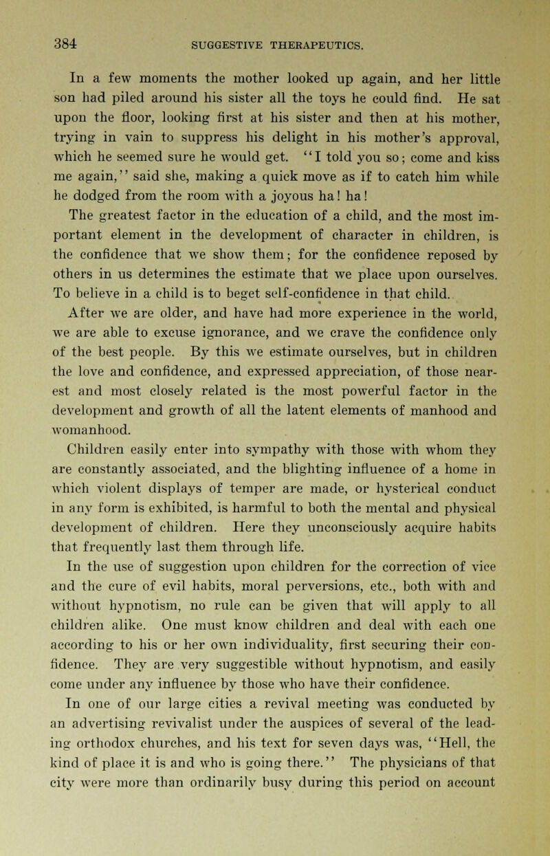 In a few moments the mother looked up again, and her little son had piled around his sister all the toys he could find. He sat upon the floor, looking first at his sister and then at his mother, trying in vain to suppress his delight in his mother's approval, which he seemed sure he would get. '' I told you so; come and kiss me again,'' said she, making a quick move as if to catch him while he dodged from the room with a joyous ha! ha! The greatest factor in the education of a child, and the most im- portant element in the development of character in children, is the confidence that we show them; for the confidence reposed by others in us determines the estimate that we place upon ourselves. To believe in a child is to beget self-confidence in that child. After we are older, and have had more experience in the world, we are able to excuse ignorance, and we crave the confidence only of the best people. By this we estimate ourselves, but in children the love and confidence, and expressed appreciation, of those near- est and most closely related is the most powerful factor in the development and growth of all the latent elements of manhood and womanhood. Children easily enter into sympathy with those with whom they are constantly associated, and the blighting influence of a home in which violent displays of temper are made, or hysterical conduct in any form is exhibited, is harmful to both the mental and physical development of children. Here they unconsciously acquire habits that frequently last them through life. In the use of suggestion upon children for the correction of vice and the cure of evil habits, moral perversions, etc., both with and without hypnotism, no rule can be given that will apply to all children alike. One must know children and deal with each one according to his or her own individuality, first securing their con- fidence. They are very suggestible without hypnotism, and easily come under any influence by those who have their confidence. In one of our large cities a revival meeting was conducted by an advertising revivalist under the auspices of several of the lead- ing orthodox churches, and his text for seven days was, Hell, the kind of place it is and who is going there. The physicians of that city were more than ordinarily busy during this period on account