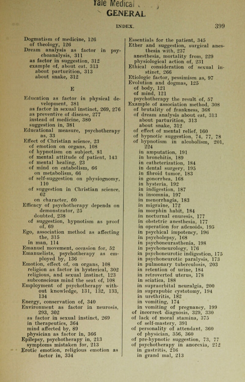 raie Medics. , GENERAL INDEX. 399 Dogmatism of medicine, 12G of theology, 120 Dream analysis as factor in psy- choanalysis, 311 as factor in suggestion, 312 example of, about cat, 313 about parturition, 313 about snake, 312 E Education as factor in physical de- velopment, 381 as factor in sexual instinct, 269, 276 as preventive of disease, 277 instead of medicine, 380 suggestion in, 381 Educational measure, psychotherapy as, 33 Effect of Christian science, 23 <>f emotion on organs, 108 of hypnotism on subject, 81 of mental attitude of patient, 143 of mental healing, 23 of mind on catabolism, 66 on metabolism, 66 of self-suggestion on physiognomy, 110 of suggestion in Christian science, 62 on character, 60 Efficacy of psychotherapy depends on demonstrator, 25 doubted, 238 of suggestion, hypnotism as proof of, 69 Ego, association method as affecting the, 315 in man, 114 Emanuel movement, occasion for, 52 Emanuelists, psychotherapy as em- ployed by, 136 Emotion, effect of, on organs, 108 religion as factor in hysterical, 302 religious, and sexual instinct, 123 subconscious mind the seat of, 108 Employment of psychotherapy with- out knowledge, 131, 132, 133, 134 Energy, conservation of, 340 Environment as factor in neurosis, 293, 302 as factor in sexual instinct, 269 in therapeutics, 364 mind affected by, 89 physician as factor in, 366 Epilepsy, psychotherapy in, 213 symptoms mistaken for, 213 Erotic emotion, religious emotion as factor in, 334 Essentials for the patient, 345 Ether and suggestion, surgical anes- thesia with, 237 anesthesia, mortality from, 229 physiological action of, 231 Ethical consideration of sexual in- stinct, 266 Etiologic factor, pessimism as, 97 Evolution and dogmas, 125 of body, 121 of mind, 121 psychotherapy the result of, 57 Example of association method, :S0S of brutality of frankness, 368 of dream analysis about cat, 313 about parturition, 313 about snake, 312 of effect of mental relief. 160 of hypnotic suggestion, 74, 77, 78 of hypnotism in alcoholism, 201, •224 in amputation, 191 in bronchitis. 189 in catheterization, 184 in dental surgery. 195 in fibroid tumor. 183 in gonorrhea, 168 in hysteria, 192 in indigestion, 187 in insomnia, 197 in menorrhagia, 183 in migraine, 172 in morphin habit, 184 in nocturnal enuresis, 177 in obstetric anesthesia. 177 in operation for adenoids, 195 in psychical impotency, 196 in psycholepsy, 168 in psychoneurasthenia, 198 in psychoneurology, 176 in psychoneurotic indigestion, 175 in psychoneurotic paralysis, 173 in pulmonary tuberculosis, 203 in retention of urine, 184 in retroverted uterus, 178 in sciatica, 188 in supraorbital neuralgia, 200 in suprapubic cystotomy, 194 in urethritis, 182 in vomiting, 174 in vomiting of pregnancy, 199 of incorrect diagnosis, 329, 330 of lack of moral stamina, 375 of self-mastery, 391 of personality of attendant, 360 of physician, 356, 360 of pre-hypnotic suggestion, 73, 77 of psychotherapy in anorexia, 212 in gastritis, 216 in grand mal, 213