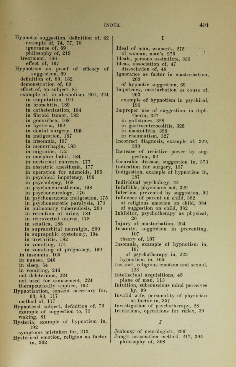 Hypnotic suggestion, definition of, 62 example of, 74, 77, 78 ignorance of, 69 philosophy of, 219 treatment, 166 effect of, 167 Hypnotism as proof of efficacy of suggestion, 69 definition of, 89, 162 demonstration of, 69 effect of, on subject, 81 example of, in alcoholism, 201, 224 in amputation, 191 in bronchitis, 189 in catheterization, 184 in fibroid tumor, 183 in gonorrhea, 168 in hysteria, 192 in dental surgery, 195 in indigestion, 187 in insomnia, 197 in menorrhagia, 183 in migraine, 172 in morphin habit, 184 in nocturnal enuresis, 177 in obstetric anesthesia, 177 in operation for adenoids, 195 in psychical impotency, 196 in psycholepsy, 168 in psychoneurasthenia, 198 in psychoneurology, 176 in psychoneurotic indigestion, 175 in psychoneurotic paralysis, 173 in pulmonary tuberculosis, 203 in retention of urine, 184 in retroverted uterus, 178 in sciatica, 188 in supraorbital neuralgia, 200 in suprapubic cystotomy, 194 in urethritis, 182 in vomiting, 174 in vomiting of pregnancy, 199 in insomnia, 165 in nausea, 246 in sleep, 54 in vomiting, 246 not deleterious, 224 not used for amusement, 224 therapeutically applied, 162 Hypnotization, consent necessary for, 63, 83, 117 method of, 117 Hypnotized subject, definition of, 70 example of suggestion to, 75 waking, 81 Hysteria, example of hypnotism in, 192 symptoms mistaken for, 213 Hysterical emotion, religion as factor in, 302 Ideal of man, woman's, 275 of woman, man's, 275 Ideals, persons assimilate, 355 Ideas, association of, 47 dissociation of, 48 Ignorance as factor in masturbation, 263 of hypnotic suggestion, 69 Impotency, masturbation as cause of. 263 example of hypnotism in psychical, 196 Improper use of suggestion in diph- theria, 327 in gallstones, 328 in gastroenterocolitis, 328 in mastoiditis, 328 in rheumatism, 327 Incorrect diagnosis, example of, 329, 330 Increase of resistive power by sug- gestion, 92 Incurable disease, suggestion in, 373 Indication for surgery, 137 Indigestion, example of hypnotism in, 187 Individual psychology, 22 Infallible, physicians not, 329 Infection prevented by suggestion, 92 Influence of parent on child, 382 of religious emotion on child, 3S4 of suggestion on child, 382 Inhibitor, psychotherapy as physical, 26 Injury of masturbation, 264 Insanity, suggestion in preventing, 107 theory of, 107 Insomnia, example of hypnotism in, 197 of psychotherapy in, 223 hypnotism in, 165 Instinct, religious emotion and sexual, 123 Intellectual acquisitions, 48 plane of man, 113 Intuition, subconscious mind perceives by, 99 Invalid wife, personality of physician as factor in, 357 Investigation of psychotherapy, 28 Irritations, operations for relies, 39 Jealousy of neurologists, 296 Jung's association method. 217, 305 philosophy of, 308