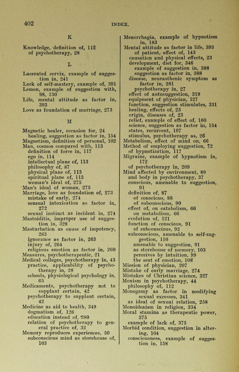 K Knowledge, definition of, 112 of psychotherapy, 28 Lacerated cervix, example of sugges- tion in, 241 Lack of self-mastery, example of, 391 Lemon, example of suggestion with, 98, 130 Life, mental attitude as factor in, 393 Love as foundation of marriage, 273 M Magnetic healer, occasion for, 24 healing, suggestion as factor in, 154 Magnetism, definition of personal, 102 Man, cosmos compared with, 113 definition of force in, 117 ego in, 114 intellectual plane of, 113 philosophy of, 87 physical plane of, 113 spiritual plane of, 113 woman's ideal of, 275 Man's ideal of woman, 275 Marriage, love as foundation of, 273 mistake of early, 274 sensual intoxication as factor in, 272 sexual instinct as incident in, 274 Mastoiditis, improper use of sugges- tion in, 328 Masturbation as cause of impotency, 263 ignorance as factor in, 263 injury of, 264 religious emotion as factor in, 260 Measures, psychotherapeutic, 21 Medical colleges, psychotherapy in, 43 practice, applicability of psycho- therapy in, 28 schools, physiological psychology in, Co Medicaments, psychotherapy not to supplant certain, 42 psychotherapy to supplant certain, 42 Medicine as aid to health, 349 dogmatism of, 126 education instead of, 580 relation of psychotherapy to gen- eral practice of, 32 Memory reproduces experiences, 50 subconscious mind as storehouse of, 103 Menorrhagia, example of hypnotism in, 183 Mental attitude as factor in life, 393 of patient, effect of, 143 causation and physical effects, 23 development, diet for, 346 example of suggestion in, 388 suggestion as factor in, 388 disease, neurasthenic symptom as factor in, 281 psychotherapy in, 27 effect of autosuggestion, 319 equipment of physician, 127 function, suggestion stimulates, 331 healing, effects of, 23 origin, diseases of, 23 relief, example of effect of, 160 science, suggestion as factor in, 154 states, recurrent, 107 stimulus, psychotherapy as, 26 Metabolism, effect of mind on, 66 Method of employing suggestion, 72 of hypnotization, 117 Migraine, example of hypnotism in, 172 of psychotherapy in, 209 Mind affected by environment, 89 and body in psychotherapy, 37 conscious, amenable to suggestion, 91 definition of, 87 of conscious, 88 of subconscious, 90 effect of, on eatabolism, 66 on metabolism, 66 evolution of, 121 function of conscious, 91 of subconscious, 92 subconscious, amenable to self-sug- gestion, 110 amenable to suggestion, 91 as storehouse of memory, 103 perceives by intuition, 99 the seat of emotion, 108 Mission of physician, 207 Mistake of early marriage, 274 Mistakes of Christian science, 327 Monism in psychotherapy, 44 philosophy of, 112 Monogamy as factor in modifying sexual excesses, 341 as ideal of sexual relation, 258 Monoideaism in religion, 334 Moral stamina as therapeutic power, 375 example of lack of, 375 Morbid condition, suggestion in alter- ing, 104 consciousness, example of sugges- tion in, 158