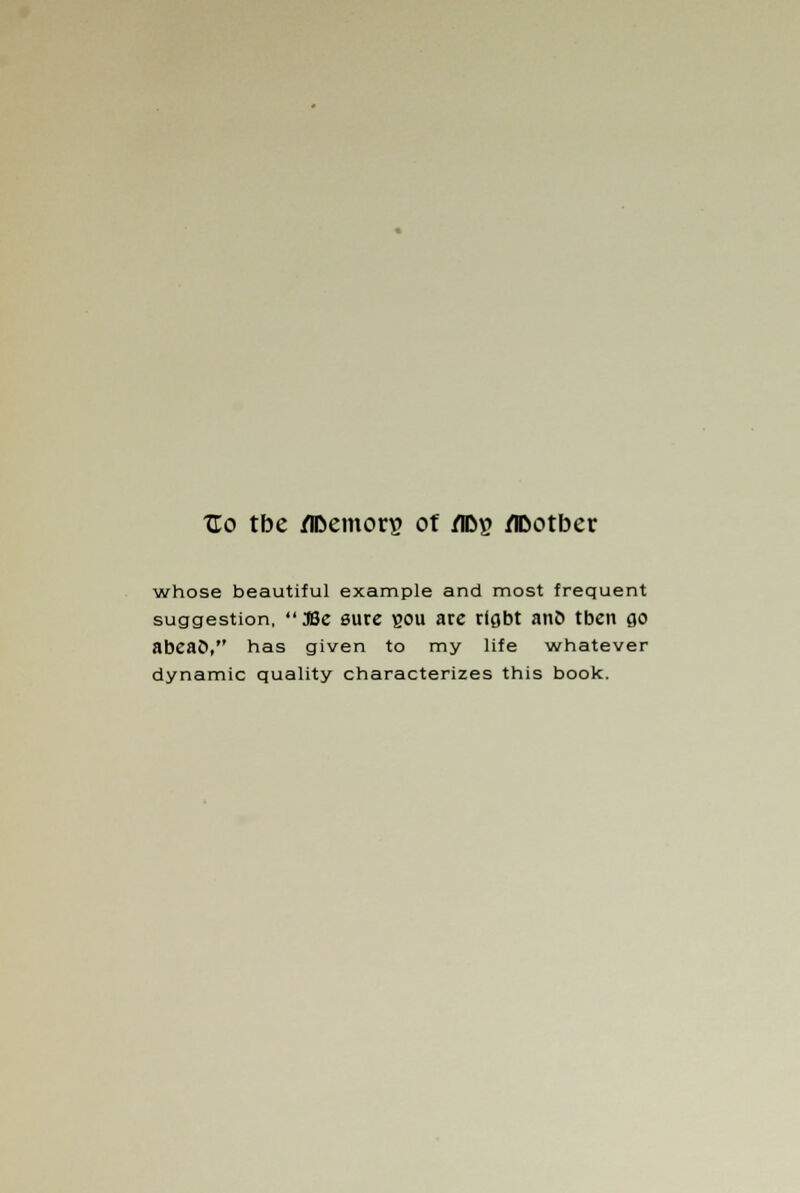 XTo tbe /IDemon? of /FDg /IDotber whose beautiful example and most frequent suggestion,  JBe sure bou are rlgbt ant* tben go abeao, has given to my life whatever dynamic quality characterizes this book.