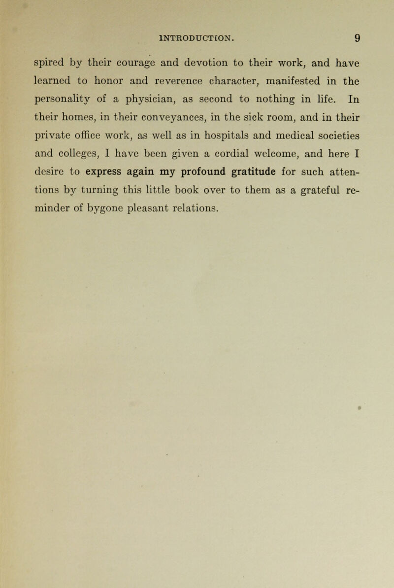 spired by their courage and devotion to their work, and have learned to honor and reverence character, manifested in the personality of a physician, as second to nothing in life. In their homes, in their conveyances, in the sick room, and in their private office work, as well as in hospitals and medical societies and colleges, I have been given a cordial welcome, and here I desire to express again my profound gratitude for such atten- tions by turning this little book over to them as a grateful re- minder of bygone pleasant relations.