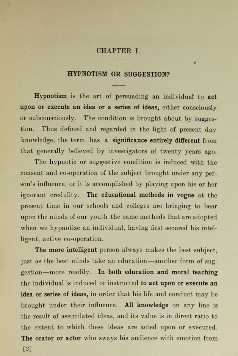 HYPNOTISM OR SUGGESTION? Hypnotism is the art of persuading an individual to act upon or execute an idea or a series of ideas, either consciously or subconsciously. The condition is brought about by sugges- tion. Thus defined and regarded in the light of present day knowledge, the term has a significance entirely different from that generally believed by investigators of twenty years ago. The hypnotic or suggestive condition is induced with the consent and co-operation of the subject brought under any per- son's influence, or it is accomplished by playing upon his or her ignorant credulity. The educational methods in vogue at the present time in our schools and colleges are bringing to bear upon the minds of our youth the same methods that are adopted when we hypnotize an individual, having first secured his intel- ligent, active co-operation. The more intelligent person always makes the best subject, just as the best minds take an education—another form of sug- gestion—more readily. In both education and moral teaching the individual is induced or instructed to act upon or execute an idea or series of ideas, in order that his life and conduct may be brought under their influence. All knowledge on any line is the result of assimilated ideas, and its value is in direct ratio to the extent to which these ideas are acted upon or executed. The orator or actor who sways his audience with emotion from [2]