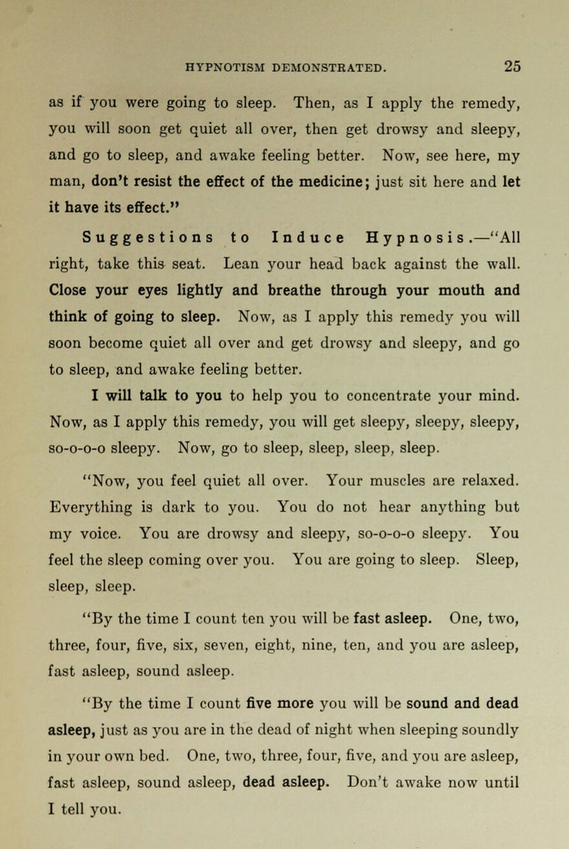 as if you were going to sleep. Then, as I apply the remedy, you will soon get quiet all over, then get drowsy and sleepy, and go to sleep, and awake feeling better. Now, see here, my man, don't resist the effect of the medicine; just sit here and let it have its effect. Suggestions to Induce Hypnosis.—All right, take this seat. Lean your head back against the wall. Close your eyes lightly and breathe through your mouth and think of going to sleep. Now, as I apply this remedy you will soon become quiet all over and get drowsy and sleepy, and go to sleep, and awake feeling better. I will talk to you to help you to concentrate your mind. Now, as I apply this remedy, you will get sleepy, sleepy, sleepy, so-o-o-o sleepy. Now, go to sleep, sleep, sleep, sleep. Now, you feel quiet all over. Your muscles are relaxed. Everything is dark to you. You do not hear anything but my voice. You are drowsy and sleepy, so-o-o-o sleepy. You feel the sleep coming over you. You are going to sleep. Sleep, sleep, sleep. By the time I count ten you will be fast asleep. One, two, three, four, five, six, seven, eight, nine, ten, and you are asleep, fast asleep, sound asleep. By the time I count five more you will be sound and dead asleep, just as you are in the dead of night when sleeping soundly in your own bed. One, two, three, four, five, and you are asleep, fast asleep, sound asleep, dead asleep. Don't awake now until I tell you.