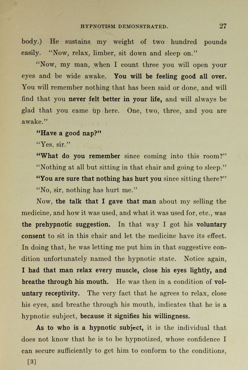 body.) He sustains my weight of two hundred pounds easily. Now, relax, limber, sit down and sleep on. Now, my man, when I count three you will open your eyes and be wide awake. You will be feeling good all over. You will remember nothing that has been said or done, and will find that you never felt better in your life, and will always be glad that you came tip here. One, two, three, and you are awake. Have a good nap? Yes, sir. What do you remember since coming into this room? Nothing at all but sitting in that chair and going to sleep. You are sure that nothing has hurt you since sitting there? No, sir, nothing has hurt me. Now, the talk that I gave that man about my selling the medicine, and how it was used, and what it was used for, etc., was the prehypnotic suggestion. In that way I got his voluntary consent to sit in this chair and let the medicine have its effect. In doing that, he was letting me put him in that suggestive con- dition unfortunately named the hypnotic state. Notice again, I had that man relax every muscle, close his eyes lightly, and breathe through his mouth. He was then in a condition of vol- untary receptivity. The very fact that he agrees to relax, close his eyes, and breathe through his mouth, indicates that he is a hypnotic subject, because it signifies his willingness. As to who is a hypnotic subject, it is the individual that does not know that he is to be hypnotized, whose confidence I can secure sufficiently to get him to conform to the conditions, [3]