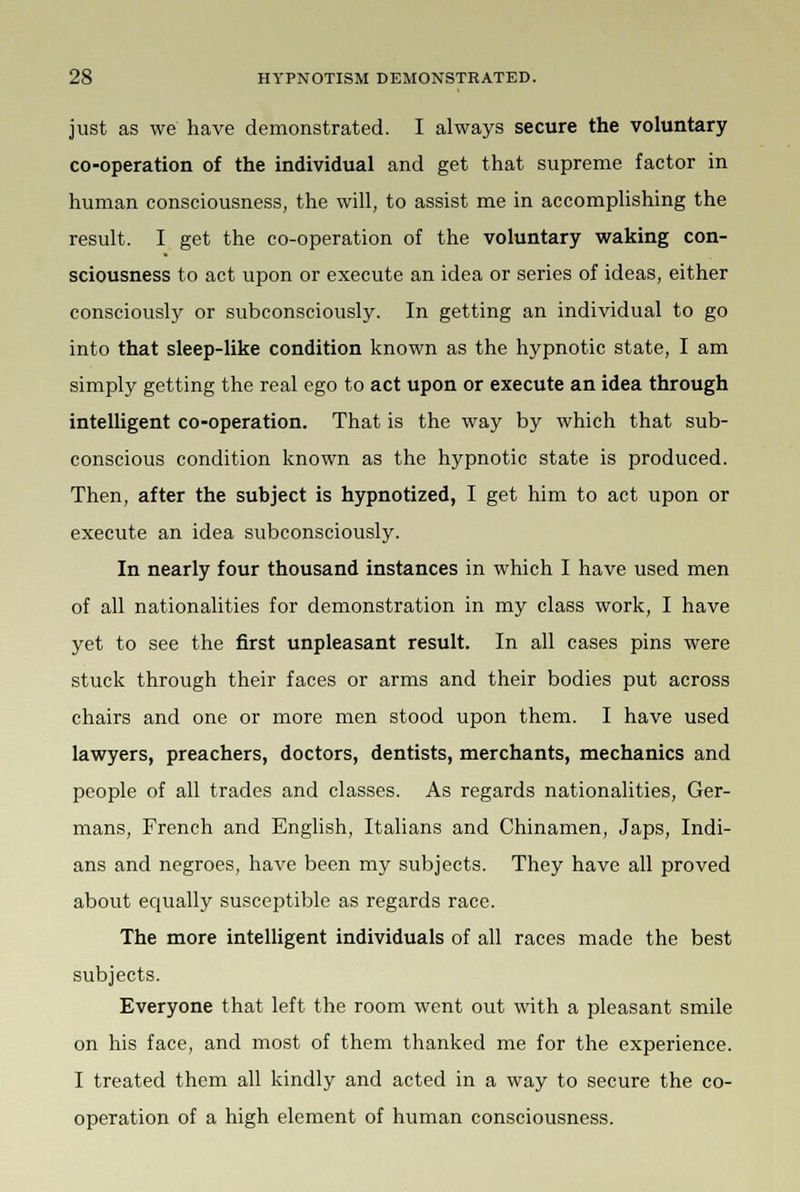 just as we have demonstrated. I always secure the voluntary co-operation of the individual and get that supreme factor in human consciousness, the will, to assist me in accomplishing the result. I get the co-operation of the voluntary waking con- sciousness to act upon or execute an idea or series of ideas, either consciously or subconsciously. In getting an individual to go into that sleep-like condition known as the hypnotic state, I am simply getting the real ego to act upon or execute an idea through intelligent co-operation. That is the way by which that sub- conscious condition known as the hypnotic state is produced. Then, after the subject is hypnotized, I get him to act upon or execute an idea subconsciously. In nearly four thousand instances in which I have used men of all nationalities for demonstration in my class work, I have yet to see the first unpleasant result. In all cases pins were stuck through their faces or arms and their bodies put across chairs and one or more men stood upon them. I have used lawyers, preachers, doctors, dentists, merchants, mechanics and people of all trades and classes. As regards nationalities, Ger- mans, French and English, Italians and Chinamen, Japs, Indi- ans and negroes, have been my subjects. They have all proved about equally susceptible as regards race. The more intelligent individuals of all races made the best subjects. Everyone that left the room went out with a pleasant smile on his face, and most of them thanked me for the experience. I treated them all kindly and acted in a way to secure the co- operation of a high element of human consciousness.