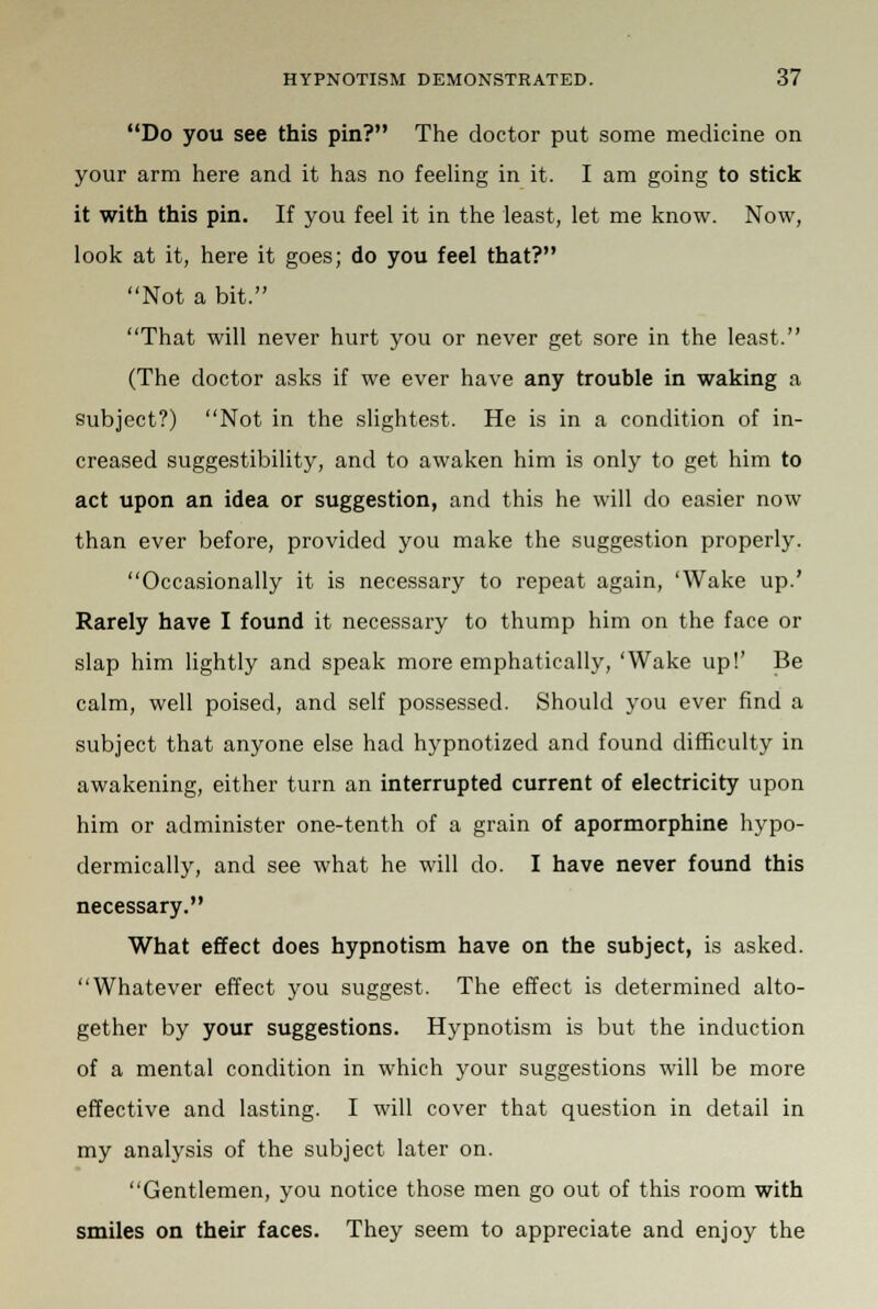 Do you see this pin? The doctor put some medicine on your arm here and it has no feeling in it. I am going to stick it with this pin. If you feel it in the least, let me know. Now, look at it, here it goes; do you feel that? Not a bit. That will never hurt you or never get sore in the least. (The doctor asks if we ever have any trouble in waking a subject?) Not in the slightest. He is in a condition of in- creased suggestibility, and to awaken him is only to get him to act upon an idea or suggestion, and this he will do easier now than ever before, provided you make the suggestion properly. Occasionally it is necessary to repeat again, 'Wake up.' Rarely have I found it necessary to thump him on the face or slap him lightly and speak more emphatically, 'Wake up!' Be calm, well poised, and self possessed. Should you ever find a subject that anyone else had hypnotized and found difficulty in awakening, either turn an interrupted current of electricity upon him or administer one-tenth of a grain of apormorphine hypo- dermically, and see what he will do. I have never found this necessary. What effect does hypnotism have on the subject, is asked. Whatever effect you suggest. The effect is determined alto- gether by your suggestions. Hypnotism is but the induction of a mental condition in which your suggestions will be more effective and lasting. I will cover that question in detail in my analysis of the subject later on. Gentlemen, you notice those men go out of this room with smiles on their faces. They seem to appreciate and enjoy the