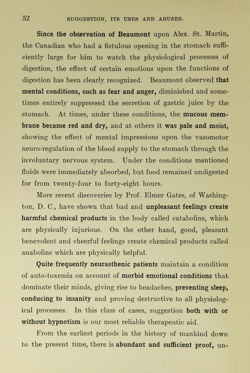 Since the observation of Beaumont upon Alex. St. Martin, the Canadian who had a fistulous opening in the stomach suffi- ciently large for him to watch the physiological processes of digestion, the effect of certain emotions upon the functions of digestion has been clearly recognized. Beaumont observed that mental conditions, such as fear and anger, diminished and some- times entirely suppressed the secretion of gastric juice by the stomach. At times, under these conditions, the mucous mem- brane became red and dry, and at others it was pale and moist, showing the effect of mental impressions upon the vasomotor neuro-regulation of the blood supply to the stomach through the involuntary nervous system. Under the conditions mentioned fluids were immediately absorbed, but food remained undigested for from twenty-four to forty-eight hours. More recent discoveries by Prof. Elmer Gates, of Washing- ton, D. C, have shown that bad and unpleasant feelings create harmful chemical products in the body called catabolins, which are physically injurious. On the other hand, good, pleasant benevolent and cheerful feelings create chemical products called anabolins which are physically helpful. Quite frequently neurasthenic patients maintain a condition of auto-toxemia on account of morbid emotional conditions that dominate their minds, giving rise to headaches, preventing sleep, conducing to insanity and proving destructive to all physiolog- ical processes. In this class of cases, suggestion both with or without hypnotism is our most reliable therapeutic aid. From the earliest periods in the history of mankind down to the present time, there is abundant and sufficient proof, un-