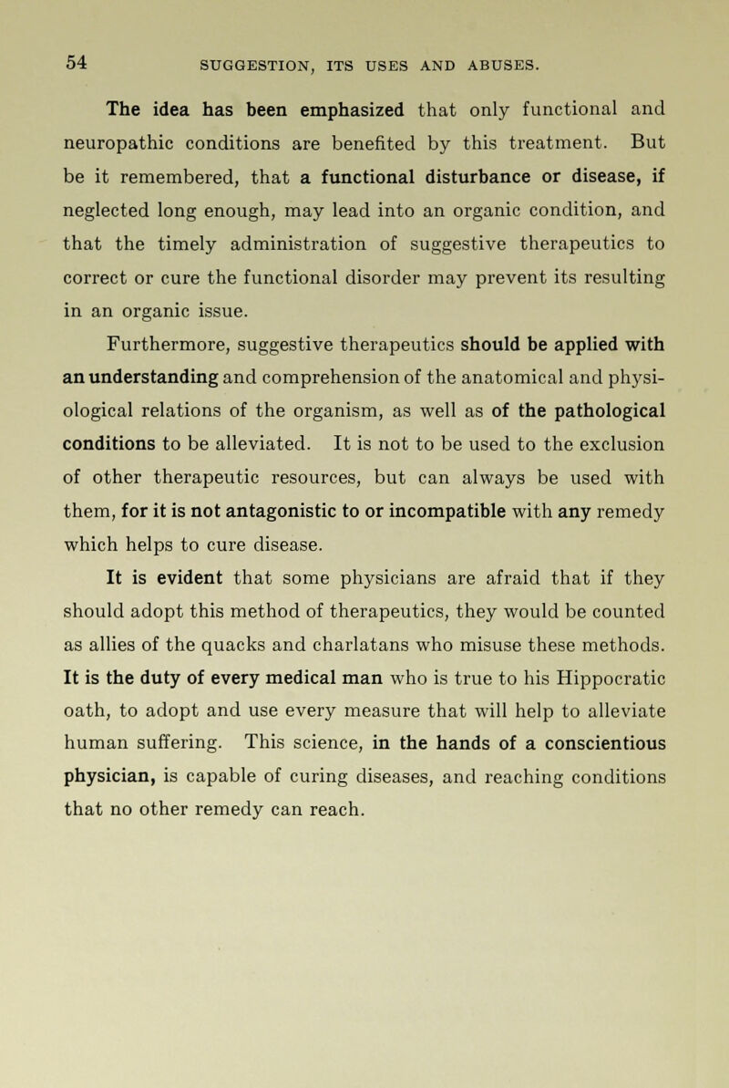 The idea has been emphasized that only functional and neuropathic conditions are benefited by this treatment. But be it remembered, that a functional disturbance or disease, if neglected long enough, may lead into an organic condition, and that the timely administration of suggestive therapeutics to correct or cure the functional disorder may prevent its resulting in an organic issue. Furthermore, suggestive therapeutics should be applied with an understanding and comprehension of the anatomical and physi- ological relations of the organism, as well as of the pathological conditions to be alleviated. It is not to be used to the exclusion of other therapeutic resources, but can always be used with them, for it is not antagonistic to or incompatible with any remedy which helps to cure disease. It is evident that some physicians are afraid that if they should adopt this method of therapeutics, they would be counted as allies of the quacks and charlatans who misuse these methods. It is the duty of every medical man who is true to his Hippocratic oath, to adopt and use every measure that will help to alleviate human suffering. This science, in the hands of a conscientious physician, is capable of curing diseases, and reaching conditions that no other remedy can reach.