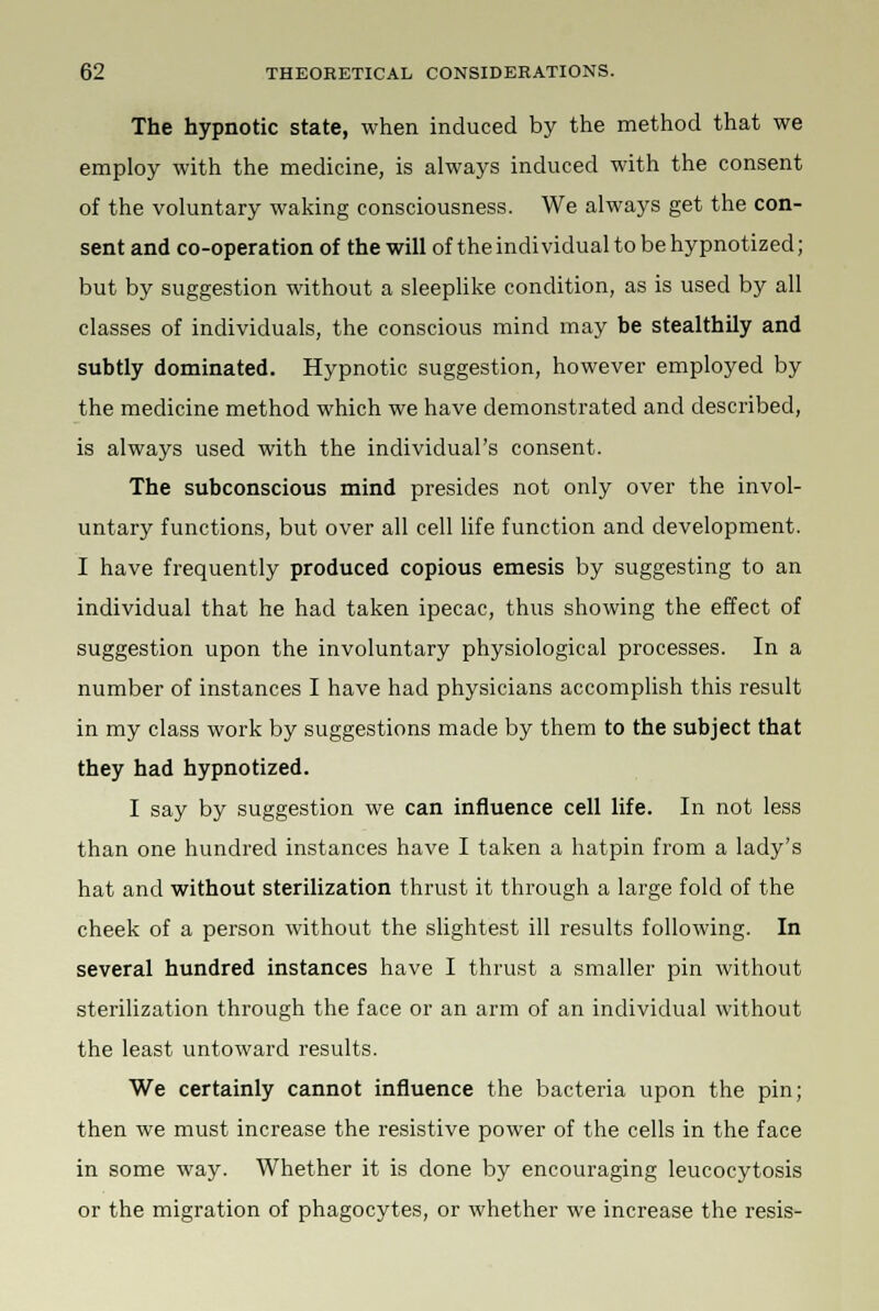 The hypnotic state, when induced by the method that we employ with the medicine, is always induced with the consent of the voluntary waking consciousness. We always get the con- sent and co-operation of the will of the individual to be hypnotized; but by suggestion without a sleeplike condition, as is used by all classes of individuals, the conscious mind may be stealthily and subtly dominated. Hypnotic suggestion, however employed by the medicine method which we have demonstrated and described, is always used with the individual's consent. The subconscious mind presides not only over the invol- untary functions, but over all cell life function and development. I have frequently produced copious emesis by suggesting to an individual that he had taken ipecac, thus showing the effect of suggestion upon the involuntary physiological processes. In a number of instances I have had physicians accomplish this result in my class work by suggestions made by them to the subject that they had hypnotized. I say by suggestion we can influence cell life. In not less than one hundred instances have I taken a hatpin from a lady's hat and without sterilization thrust it through a large fold of the cheek of a person without the slightest ill results following. In several hundred instances have I thrust a smaller pin without sterilization through the face or an arm of an individual without the least untoward results. We certainly cannot influence the bacteria upon the pin; then we must increase the resistive power of the cells in the face in some way. Whether it is done by encouraging leucocytosis or the migration of phagocytes, or whether we increase the resis-