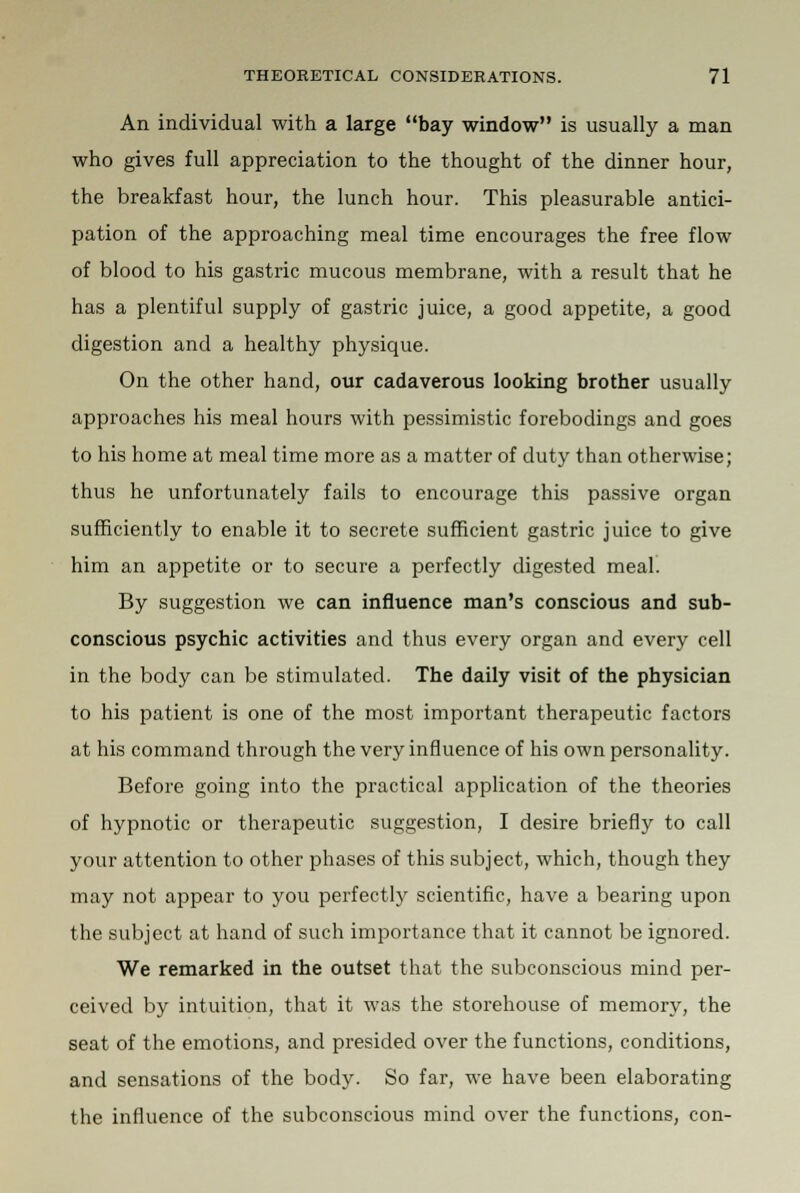 An individual with a large bay window is usually a man who gives full appreciation to the thought of the dinner hour, the breakfast hour, the lunch hour. This pleasurable antici- pation of the approaching meal time encourages the free flow of blood to his gastric mucous membrane, with a result that he has a plentiful supply of gastric juice, a good appetite, a good digestion and a healthy physique. On the other hand, our cadaverous looking brother usually approaches his meal hours with pessimistic forebodings and goes to his home at meal time more as a matter of duty than otherwise; thus he unfortunately fails to encourage this passive organ sufficiently to enable it to secrete sufficient gastric juice to give him an appetite or to secure a perfectly digested meal. By suggestion we can influence man's conscious and sub- conscious psychic activities and thus every organ and every cell in the body can be stimulated. The daily visit of the physician to his patient is one of the most important therapeutic factors at his command through the very influence of his own personality. Before going into the practical application of the theories of hypnotic or therapeutic suggestion, I desire briefly to call your attention to other phases of this subject, which, though they may not appear to you perfectly scientific, have a bearing upon the subject at hand of such importance that it cannot be ignored. We remarked in the outset that the subconscious mind per- ceived by intuition, that it was the storehouse of memory, the seat of the emotions, and presided over the functions, conditions, and sensations of the body. So far, we have been elaborating the influence of the subconscious mind over the functions, con-