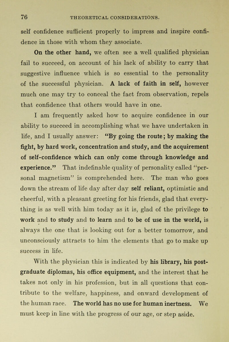 self confidence sufficient properly to impress and inspire confi- dence in those with whom they associate. On the other hand, we often see a well qualified physician fail to succeed, on account of his lack of ability to carry that suggestive influence which is so essential to the personality of the successful physician. A lack of faith in self, however much one may try to conceal the fact from observation, repels that confidence that others would have in one. I am frequently asked how to acquire confidence in our ability to succeed in accomplishing what we have undertaken in life, and I usually answer: By going the route; by making the fight, by hard work, concentration and study, and the acquirement of self-confidence which can only come through knowledge and experience. That indefinable quality of personality called per- sonal magnetism is comprehended here. The man who goes down the stream of life day after day self reliant, optimistic and cheerful, with a pleasant greeting for his friends, glad that every- thing is as well with him today as it is, glad of the privilege to work and to study and to learn and to be of use in the world, is always the one that is looking out for a better tomorrow, and unconsciously attracts to him the elements that go to make up success in life. With the physician this is indicated by his library, his post- graduate diplomas, his office equipment, and the interest that he takes not only in his profession, but in all questions that con- tribute to the welfare, happiness, and onward development of the human race. The world has no use for human inertness. We must keep in line with the progress of our age, or step aside.