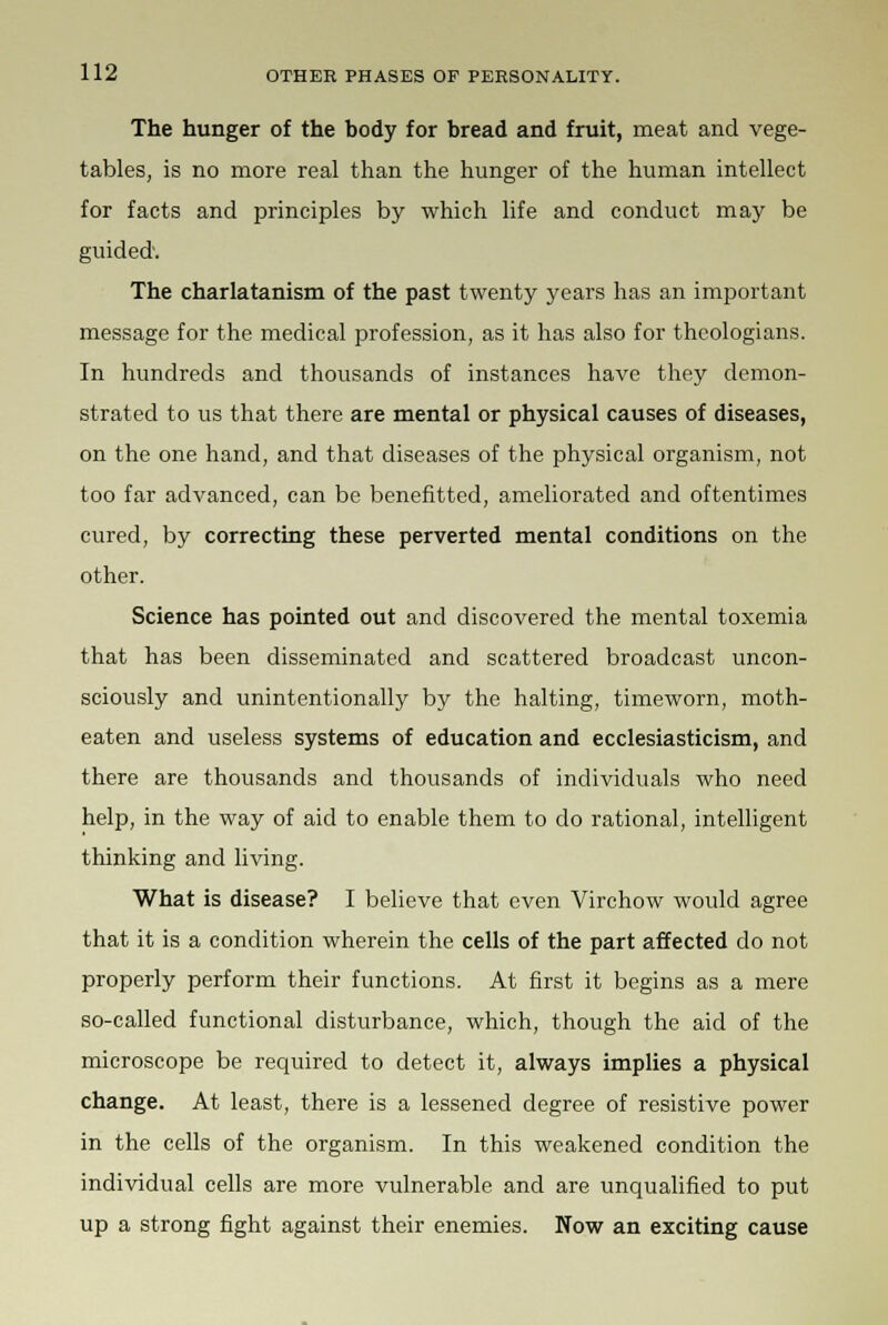 The hunger of the body for bread and fruit, meat and vege- tables, is no more real than the hunger of the human intellect for facts and principles by which life and conduct may be guided. The charlatanism of the past twenty years has an important message for the medical profession, as it has also for theologians. In hundreds and thousands of instances have they demon- strated to us that there are mental or physical causes of diseases, on the one hand, and that diseases of the physical organism, not too far advanced, can be benefitted, ameliorated and oftentimes cured, by correcting these perverted mental conditions on the other. Science has pointed out and discovered the mental toxemia that has been disseminated and scattered broadcast uncon- sciously and unintentionally by the halting, timeworn, moth- eaten and useless systems of education and ecclesiasticism, and there are thousands and thousands of individuals who need help, in the way of aid to enable them to do rational, intelligent thinking and living. What is disease? I believe that even Virchow would agree that it is a condition wherein the cells of the part affected do not properly perform their functions. At first it begins as a mere so-called functional disturbance, which, though the aid of the microscope be required to detect it, always implies a physical change. At least, there is a lessened degree of resistive power in the cells of the organism. In this weakened condition the individual cells are more vulnerable and are unqualified to put up a strong fight against their enemies. Now an exciting cause