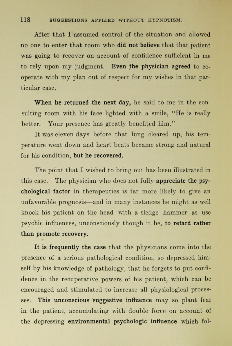 After that I assumed control of the situation and allowed no one to enter that room who did not believe that that patient was going to recover on account of confidence sufficient in me to rely upon my judgment. Even the physician agreed to co- operate with my plan out of respect for my wishes in that par- ticular case. When he returned the next day, he said to me in the con- sulting room with his face lighted with a smile, He is really better. Your presence has greatly benefited him. It was eleven days before that lung cleared up, his tem- perature went down and heart beats became strong and natural for his condition, but he recovered. The point that I wished to bring out has been illustrated in this case. The physician who does not fully appreciate the psy- chological factor in therapeutics is far more likely to give an unfavorable prognosis—and in many instances he might as well knock his patient on the head with a sledge hammer as use psychic influences, unconsciously though it be, to retard rather than promote recovery. It is frequently the case that the physicians come into the presence of a serious pathological condition, so depressed him- self by his knowledge of pathology, that he forgets to put confi- dence in the recuperative powers of his patient, which can be encouraged and stimulated to increase all physiological proces- ses. This unconscious suggestive influence may so plant fear in the patient, accumulating with double force on account of the depressing environmental psychologic influence which fol-