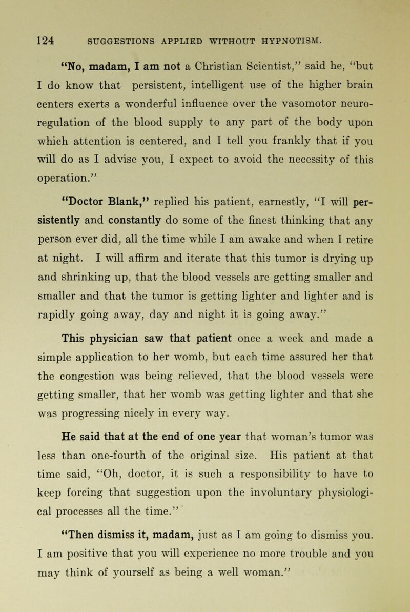 No, madam, I am not a Christian Scientist, said he, but I do know that persistent, intelligent use of the higher brain centers exerts a wonderful influence over the vasomotor neuro- regulation of the blood supply to any part of the body upon which attention is centered, and I tell you frankly that if you will do as I advise you, I expect to avoid the necessity of this operation. Doctor Blank, replied his patient, earnestly, I will per- sistently and constantly do some of the finest thinking that any person ever did, all the time while I am awake and when I retire at night. I will affirm and iterate that this tumor is drying up and shrinking up, that the blood vessels are getting smaller and smaller and that the tumor is getting lighter and lighter and is rapidly going away, day and night it is going away. This physician saw that patient once a week and made a simple application to her womb, but each time assured her that the congestion was being relieved, that the blood vessels were getting smaller, that her womb was getting lighter and that she was progressing nicely in every way. He said that at the end of one year that woman's tumor was less than one-fourth of the original size. His patient at that time said, Oh, doctor, it is such a responsibility to have to keep forcing that suggestion upon the involuntary physiologi- cal processes all the time. Then dismiss it, madam, just as I am going to dismiss you. I am positive that you will experience no more trouble and you may think of yourself as being a well woman.