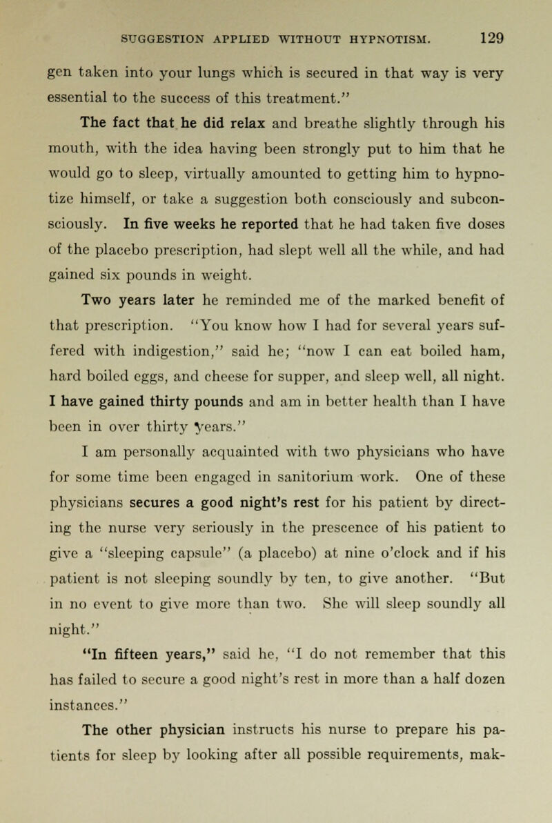 gen taken into your lungs which is secured in that way is very essential to the success of this treatment. The fact that he did relax and breathe slightly through his mouth, with the idea having been strongly put to him that he would go to sleep, virtually amounted to getting him to hypno- tize himself, or take a suggestion both consciously and subcon- sciously. In five weeks he reported that he had taken five doses of the placebo prescription, had slept well all the while, and had gained six pounds in weight. Two years later he reminded me of the marked benefit of that prescription. You know how I had for several years suf- fered with indigestion, said he; now I can eat boiled ham, hard boiled eggs, and cheese for supper, and sleep well, all night. I have gained thirty pounds and am in better health than I have been in over thirty years. I am personally acquainted with two physicians who have for some time been engaged in sanitorium work. One of these physicians secures a good night's rest for his patient by direct- ing the nurse very seriously in the prescence of his patient to give a sleeping capsule (a placebo) at nine o'clock and if his patient is not sleeping soundly by ten, to give another. But in no event to give more than two. She will sleep soundly all night. In fifteen years, said he, I do not remember that this has failed to secure a good night's rest in more than a half dozen instances. The other physician instructs his nurse to prepare his pa- tients for sleep by looking after all possible requirements, mak-