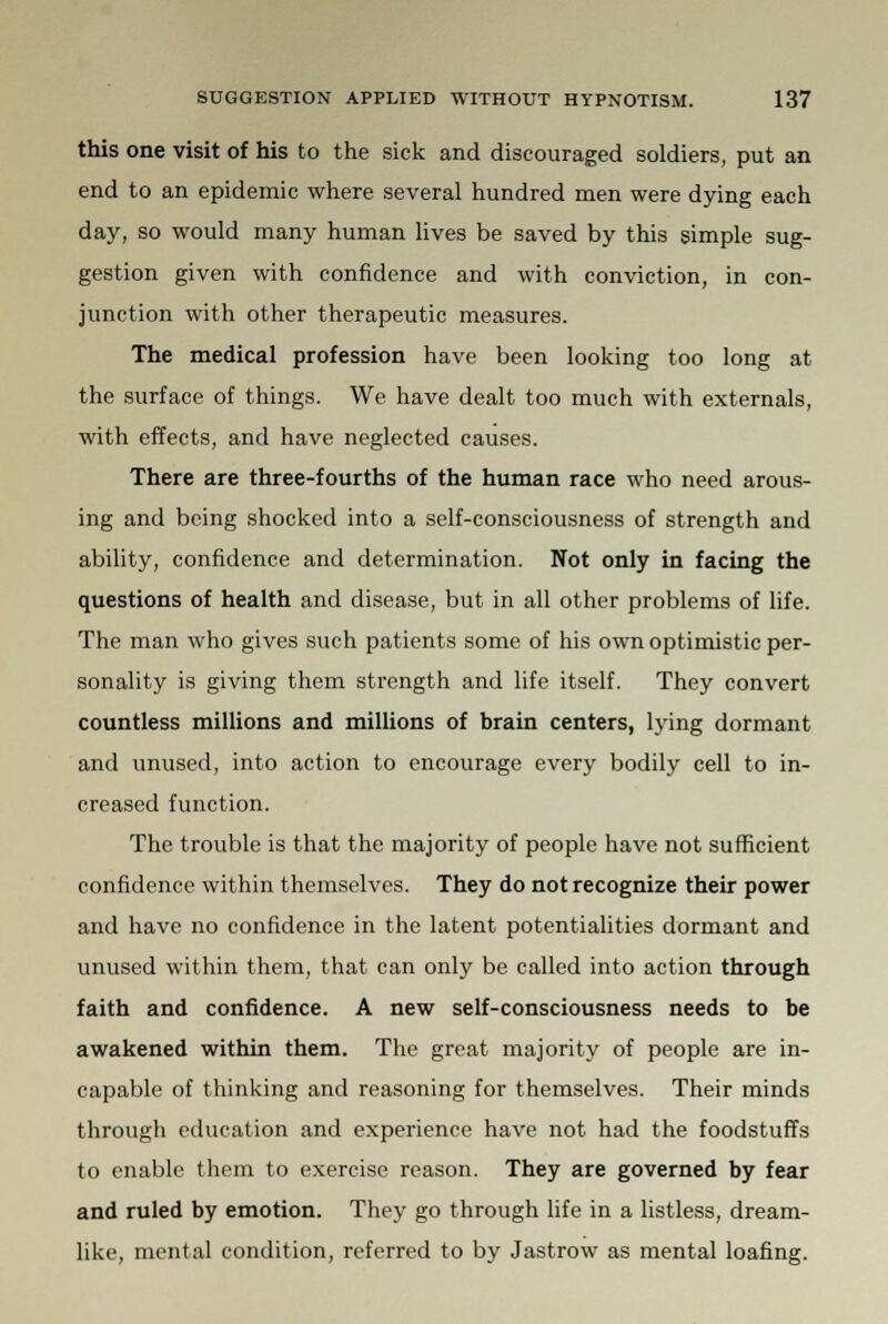 this one visit of his to the sick and discouraged soldiers, put an end to an epidemic where several hundred men were dying each day, so would many human lives be saved by this simple sug- gestion given with confidence and with conviction, in con- junction with other therapeutic measures. The medical profession have been looking too long at the surface of things. We have dealt too much with externals, with effects, and have neglected causes. There are three-fourths of the human race who need arous- ing and being shocked into a self-consciousness of strength and ability, confidence and determination. Not only in facing the questions of health and disease, but in all other problems of life. The man who gives such patients some of his own optimistic per- sonality is giving them strength and life itself. They convert countless millions and millions of brain centers, lying dormant and unused, into action to encourage every bodily cell to in- creased function. The trouble is that the majority of people have not sufficient confidence within themselves. They do not recognize their power and have no confidence in the latent potentialities dormant and unused within them, that can only be called into action through faith and confidence. A new self-consciousness needs to be awakened within them. The great majority of people are in- capable of thinking and reasoning for themselves. Their minds through education and experience have not had the foodstuffs to enable them to exercise reason. They are governed by fear and ruled by emotion. They go through life in a listless, dream- like, mental condition, referred to by Jastrow as mental loafing.