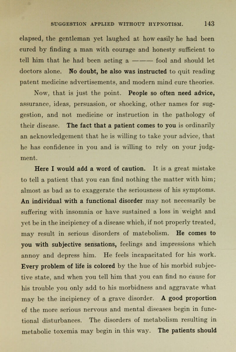 elapsed, the gentleman yet laughed at how easily he had been cured by finding a man with courage and honesty sufficient to tell him that he had been acting a fool and should let doctors alone. No doubt, he also was instructed to quit reading patent medicine advertisements, and modern mind cure theories. Now, that is just the point. People so often need advice, assurance, ideas, persuasion, or shocking, other names for sug- gestion, and not medicine or instruction in the pathology of their disease. The fact that a patient comes to you is ordinarily an acknowledgement that he is willing to take your advice, that he has confidence in you and is willing to rely on your judg- ment. Here I would add a word of caution. It is a great mistake to tell a patient that you can find nothing the matter with him; almost as bad as to exaggerate the seriousness of his symptoms. An individual with a functional disorder may not necessarily be suffering with insomnia or have sustained a loss in weight and yet be in the incipiency of a disease which, if not properly treated, may result in serious disorders of matebolism. He comes to you with subjective sensations, feelings and impressions which annoy and depress him. He feels incapacitated for his work. Every problem of life is colored by the hue of his morbid subjec- tive state, and when you tell him that you can find no cause for his trouble you only add to his morbidness and aggravate what may be the incipiency of a grave disorder. A good proportion of the more serious nervous and mental diseases begin in func- tional disturbances. The disorders of metabolism resulting in metabolic toxemia may begin in this way. The patients should