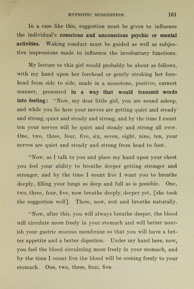 In a case like this, suggestion must be given to influence the individual's conscious and unconscious psychic or mental activities. Waking conduct must be guided as well as subjec- tive impressions made to influence the involuntary functions. My lecture to this girl would probably be about as follows, with my hand upon her forehead or gently stroking her fore- head from side to side, made in a monotone, positive, earnest manner, presented in a way that would transmit words into feeling: Now, my dear little girl, you are sound asleep, and while you lie here your nerves are getting quiet and steady and strong, quiet and steady and strong, and by the time I count ten your nerves will be quiet and steady and strong all over. One, two, three, four, five, six, seven, eight, nine, ten, your nerves are quiet and steady and strong from head to foot. Now, as I talk to you and place my hand upon your chest you feel your ability to breathe deeper getting stronger and stronger, and by the time I count five I want you to breathe deeply, filling your lungs as deep and full as is possible. One, two, three, four, five, now breathe deeply, deeper yet, [she took the suggestion well]. There, now, rest and breathe naturally. Now, after this, you will always breathe deeper, the blood will circulate more freely in your stomach and will better nour- ish your gastric mucous membrane so that you will have a bet- ter appetite and a better digestion. Under my hand here, now, you feel the blood circulating more freely in your stomach, and by the time I count five the blood will be coming freely to your stomach. One, two, three, four, five.