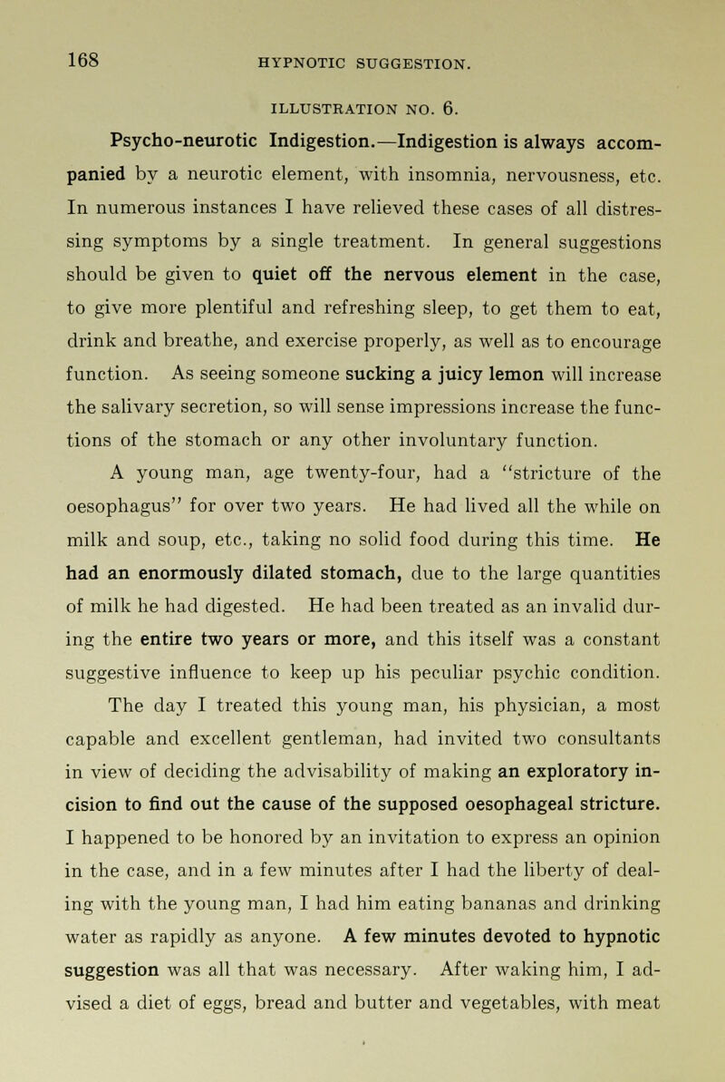 ILLUSTBATION NO. 6. Psycho-neurotic Indigestion.—Indigestion is always accom- panied by a neurotic element, with insomnia, nervousness, etc. In numerous instances I have relieved these cases of all distres- sing symptoms by a single treatment. In general suggestions should be given to quiet off the nervous element in the case, to give more plentiful and refreshing sleep, to get them to eat, drink and breathe, and exercise properly, as well as to encourage function. As seeing someone sucking a juicy lemon will increase the salivary secretion, so will sense impressions increase the func- tions of the stomach or any other involuntary function. A young man, age twenty-four, had a stricture of the oesophagus for over two years. He had lived all the while on milk and soup, etc., taking no solid food during this time. He had an enormously dilated stomach, due to the large quantities of milk he had digested. He had been treated as an invalid dur- ing the entire two years or more, and this itself was a constant suggestive influence to keep up his peculiar psychic condition. The day I treated this young man, his physician, a most capable and excellent gentleman, had invited two consultants in view of deciding the advisability of making an exploratory in- cision to find out the cause of the supposed oesophageal stricture. I happened to be honored by an invitation to express an opinion in the case, and in a few minutes after I had the liberty of deal- ing with the young man, I had him eating bananas and drinking water as rapidly as anyone. A few minutes devoted to hypnotic suggestion was all that was necessary. After waking him, I ad- vised a diet of eggs, bread and butter and vegetables, with meat