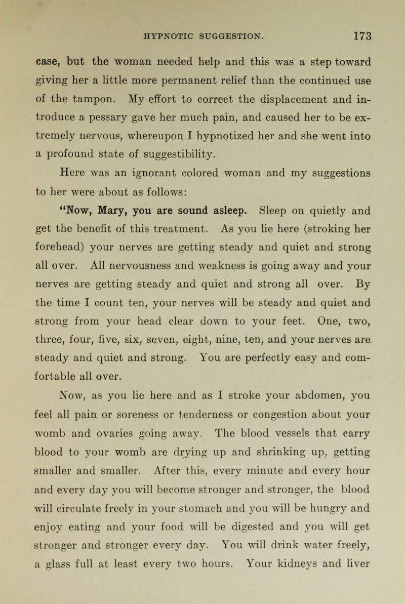 case, but the woman needed help and this was a step toward giving her a little more permanent relief than the continued use of the tampon. My effort to correct the displacement and in- troduce a pessary gave her much pain, and caused her to be ex- tremely nervous, whereupon I hypnotized her and she went into a profound state of suggestibility. Here was an ignorant colored woman and my suggestions to her were about as follows: Now, Mary, you are sound asleep. Sleep on quietly and get the benefit of this treatment. As you lie here (stroking her forehead) your nerves are getting steady and quiet and strong all over. All nervousness and weakness is going away and your nerves are getting steady and quiet and strong all over. By the time I count ten, your nerves will be steady and quiet and strong from your head clear down to your feet. One, two, three, four, five, six, seven, eight, nine, ten, and your nerves are steady and quiet and strong. You are perfectly easy and com- fortable all over. Now, as you lie here and as I stroke your abdomen, you feel all pain or soreness or tenderness or congestion about your womb and ovaries going away. The blood vessels that carry blood to your womb are drying up and shrinking up, getting smaller and smaller. After this, every minute and every hour and every day you will become stronger and stronger, the blood will circulate freely in your stomach and you will be hungry and enjoy eating and your food will be digested and you will get stronger and stronger every day. You will drink water freely, a glass full at least every two hours. Your kidneys and liver