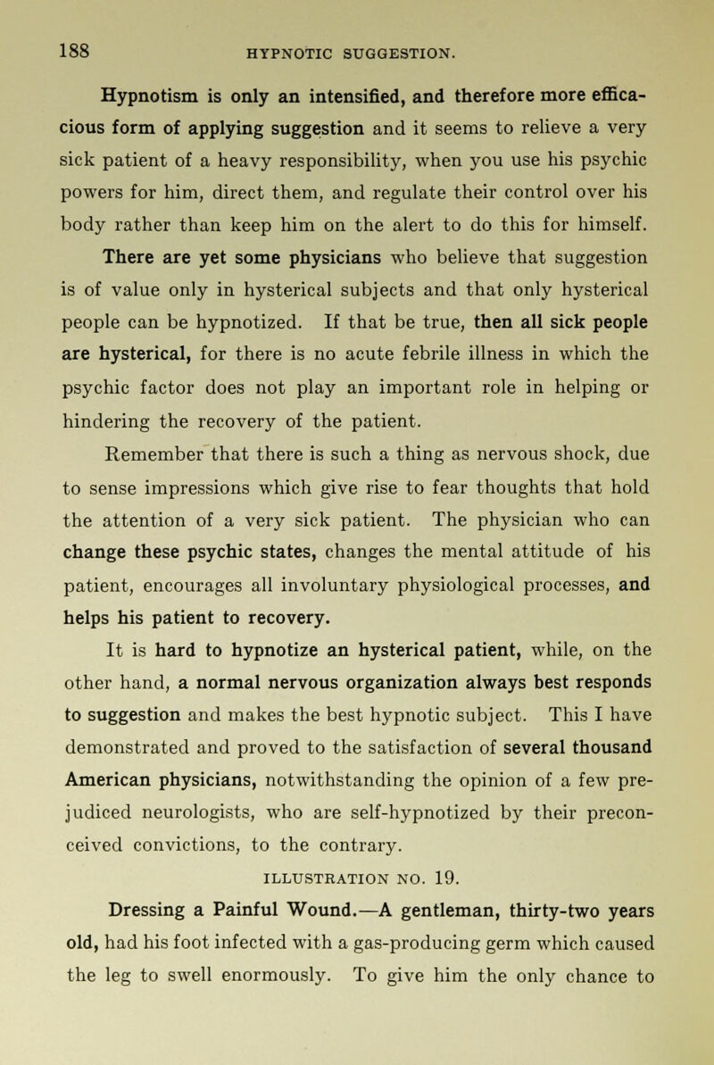 Hypnotism is only an intensified, and therefore more effica- cious form of applying suggestion and it seems to relieve a very sick patient of a heavy responsibility, when you use his psychic powers for him, direct them, and regulate their control over his body rather than keep him on the alert to do this for himself. There are yet some physicians who believe that suggestion is of value only in hysterical subjects and that only hysterical people can be hypnotized. If that be true, then all sick people are hysterical, for there is no acute febrile illness in which the psychic factor does not play an important role in helping or hindering the recovery of the patient. Remember that there is such a thing as nervous shock, due to sense impressions which give rise to fear thoughts that hold the attention of a very sick patient. The physician who can change these psychic states, changes the mental attitude of his patient, encourages all involuntary physiological processes, and helps his patient to recovery. It is hard to hypnotize an hysterical patient, while, on the other hand, a normal nervous organization always best responds to suggestion and makes the best hypnotic subject. This I have demonstrated and proved to the satisfaction of several thousand American physicians, notwithstanding the opinion of a few pre- judiced neurologists, who are self-hypnotized by their precon- ceived convictions, to the contrary. ILLUSTRATION NO. 19. Dressing a Painful Wound.—A gentleman, thirty-two years old, had his foot infected with a gas-producing germ which caused the leg to swell enormously. To give him the only chance to