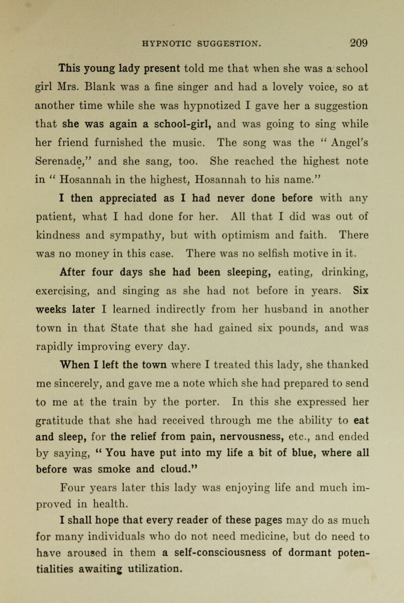 This young lady present told me that when she was a school girl Mrs. Blank was a fine singer and had a lovely voice, so at another time while she was hypnotized I gave her a suggestion that she was again a school-girl, and was going to sing while her friend furnished the music. The song was the  Angel's Serenade, and she sang, too. She reached the highest note in  Hosannah in the highest, Hosannah to his name. I then appreciated as I had never done before with any patient, what I had done for her. All that I did was out of kindness and sympathy, but with optimism and faith. There was no money in this case. There was no selfish motive in it. After four days she had been sleeping, eating, drinking, exercising, and singing as she had not before in years. Six weeks later I learned indirectly from her husband in another town in that State that she had gained six pounds, and was rapidly improving every day. When I left the town where I treated this lady, she thanked me sincerely, and gave me a note which she had prepared to send to me at the train by the porter. In this she expressed her gratitude that she had received through me the ability to eat and sleep, for the relief from pain, nervousness, etc., and ended by saying,  You have put into my life a bit of blue, where all before was smoke and cloud. Four years later this lady was enjoying life and much im- proved in health. I shall hope that every reader of these pages may do as much for many individuals who do not need medicine, but do need to have aroused in them a self-consciousness of dormant poten- tialities awaiting utilization.