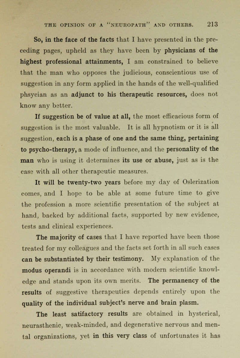 So, in the face of the facts that I have presented in the pre- ceding pages, upheld as they have been by physicians of the highest professional attainments, I am constrained to believe that the man who opposes the judicious, conscientious use of suggestion in any form applied in the hands of the well-qualified phsycian as an adjunct to his therapeutic resources, does not know any better. If suggestion be of value at all, the most efficacious form of suggestion is the most valuable. It is all hypnotism or it is all suggestion, each is a phase of one and the same thing, pertaining to psycho-therapy, a mode of influence, and the personality of the man who is using it determines its use or abuse, just as is the case with all other therapeutic measures. It will be twenty-two years before my day of Oslerization comes, and I hope to be able at some future time to give the profession a more scientific presentation of the subject at hand, backed by additional facts, supported by new evidence, tests and clinical experiences. The majority of cases that I have reported have been those treated for my colleagues and the facts set forth in all such cases can be substantiated by their testimony. My explanation of the modus operandi is in accordance with modern scientific knowl- edge and stands upon its own merits. The permanency of the results of suggestive therapeutics depends entirely upon the quality of the individual subject's nerve and brain plasm. The least satifactory results are obtained in hysterical, neurasthenic, weak-minded, and degenerative nervous and men- tal organizations, yet in this very class of unfortunates it has