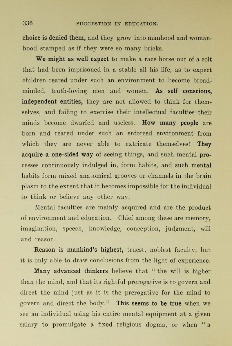 choice is denied them, and they grow into manhood and woman- hood stamped as if they were so many bricks. We might as well expect to make a race horse out of a colt that had been imprisoned in a stable all his life, as to expect children reared under such an environment to become broad- minded, truth-loving men and women. As self conscious, independent entities, they are not allowed to think for them- selves, and failing to exercise their intellectual faculties their minds become dwarfed and useless. How many people are born and reared under such an enforced environment from which they are never able to extricate themselves! They acquire a one-sided way of seeing things, and such mental pro- cesses continuously indulged in, form habits, and such mental habits form mixed anatomical grooves or channels in the brain plasm to the extent that it becomes impossible for the individual to think or believe any other way. Mental faculties are mainly acquired and are the product of environment and education. Chief among these are memory, imagination, speech, knowledge, conception, judgment, will and reason. Reason is mankind's highest, truest, noblest faculty, but it is only able to draw conclusions from the light of experience. Many advanced thinkers believe that  the will is higher than the mind, and that its rightful prerogative is to govern and direct the mind just as it is the prerogative for the mind to govern and direct the body. This seems to be true when we see an individual using his entire mental equipment at a given salary to promulgate a fixed religious dogma, or when  a